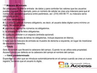 Máscara de entrada
Se utiliza para facilitar la entrada de datos y para controlar los valores que los usuarios
pueden ingresar. Por ejemplo, para un número de celular se crea una máscara para que el
número del operador aparezca entre paréntesis, así: (310) 455 66 77, su máscara sería:
(000) 000 00 00.
Las más utilizadas son:
0: La entrada será un número obligatorio, es decir, el usuario debe digitar como mínimo un
dígito. No admite letras.
#: permite el ingreso de números no obligatorios.
L: la entrada será de letra obligatorias.
C: cualquier carácter o un espacio (entrada opcional)
?: permite la entrada de letras no obligatorias, incluye espacios en blanco.
!: hace que la máscara de entrada se muestre de derecha a izquierda, en lugar de mostrarse
de izquierda a derecha.
Título
Será el nombre que llevará la cabecera del campo. Cuando no se utiliza esta propiedad,
Access coloca por defecto en la cabecera del campo el nombre del campo.
Valor predeterminado
Especifica un valor que se introduce automáticamente en el campo cuando se crea un nuevo
registro, evitando que el usuario lo digite.

 