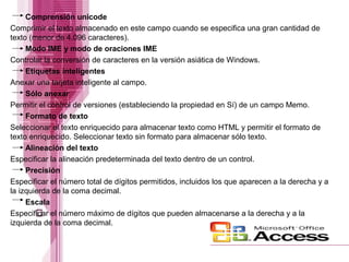 Comprensión unicode
Comprimir el texto almacenado en este campo cuando se especifica una gran cantidad de
texto (menor de 4.096 caracteres).
Modo IME y modo de oraciones IME
Controlar la conversión de caracteres en la versión asiática de Windows.
Etiquetas inteligentes
Anexar una tarjeta inteligente al campo.
Sólo anexar
Permitir el control de versiones (estableciendo la propiedad en Sí) de un campo Memo.
Formato de texto
Seleccionar el texto enriquecido para almacenar texto como HTML y permitir el formato de
texto enriquecido. Seleccionar texto sin formato para almacenar sólo texto.
Alineación del texto
Especificar la alineación predeterminada del texto dentro de un control.
Precisión
Especificar el número total de dígitos permitidos, incluidos los que aparecen a la derecha y a
la izquierda de la coma decimal.
Escala
Especificar el número máximo de dígitos que pueden almacenarse a la derecha y a la
izquierda de la coma decimal.

 