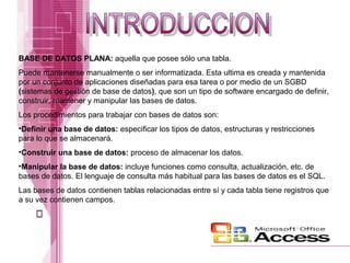 BASE DE DATOS PLANA: aquella que posee sólo una tabla.
Puede mantenerse manualmente o ser informatizada. Esta ultima es creada y mantenida
por un conjunto de aplicaciones diseñadas para esa tarea o por medio de un SGBD
(sistemas de gestión de base de datos), que son un tipo de software encargado de definir,
construir, mantener y manipular las bases de datos.
Los procedimientos para trabajar con bases de datos son:
•Definir una base de datos: especificar los tipos de datos, estructuras y restricciones
para lo que se almacenará.
•Construir una base de datos: proceso de almacenar los datos.
•Manipular la base de datos: incluye funciones como consulta, actualización, etc. de
bases de datos. El lenguaje de consulta más habitual para las bases de datos es el SQL.
Las bases de datos contienen tablas relacionadas entre sí y cada tabla tiene registros que
a su vez contienen campos.

 