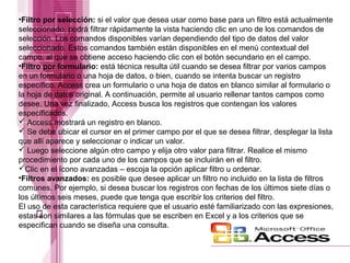 •Filtro por selección: si el valor que desea usar como base para un filtro está actualmente
seleccionado, podrá filtrar rápidamente la vista haciendo clic en uno de los comandos de
selección. Los comandos disponibles varían dependiendo del tipo de datos del valor
seleccionado. Estos comandos también están disponibles en el menú contextual del
campo, al que se obtiene acceso haciendo clic con el botón secundario en el campo.
•Filtro por formulario: está técnica resulta útil cuando se desea filtrar por varios campos
en un formulario o una hoja de datos, o bien, cuando se intenta buscar un registro
específico. Access crea un formulario o una hoja de datos en blanco similar al formulario o
la hoja de datos original. A continuación, permite al usuario rellenar tantos campos como
desee. Una vez finalizado, Access busca los registros que contengan los valores
especificados.
 Access mostrará un registro en blanco.
 Se debe ubicar el cursor en el primer campo por el que se desea filtrar, desplegar la lista
que allí aparece y seleccionar o indicar un valor.
 Luego seleccione algún otro campo y elija otro valor para filtrar. Realice el mismo
procedimiento por cada uno de los campos que se incluirán en el filtro.
Clic en el ícono avanzadas – escoja la opción aplicar filtro u ordenar.
•Filtros avanzados: es posible que desee aplicar un filtro no incluido en la lista de filtros
comunes. Por ejemplo, si desea buscar los registros con fechas de los últimos siete días o
los últimos seis meses, puede que tenga que escribir los criterios del filtro.
El uso de esta característica requiere que el usuario esté familiarizado con las expresiones,
estas son similares a las fórmulas que se escriben en Excel y a los criterios que se
especifican cuando se diseña una consulta.

 