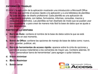 ENTORNO DE TRABAJO
El inicio y la ejecución de la aplicación mostrarán una introducción a Microsoft Office
Access, que permite el acceso rápido a la aplicación y a una biblioteca de plantillas
de base de datos de diseño profesional. Cada plantilla es una aplicación de
seguimiento completa, con tablas, formularios, informes, consultas, macros y
relaciones predefinidos. Las plantillas se han diseñado de modo que se puedan usar
inmediatamente o para crear de manera más fácil la base de datos que se ajuste a
sus necesidades.
PARTES DE LA VENTANA
a. Barra de título: contiene el nombre de la base de datos sobre la que se está
trabajando en ese momento.
b. Botón de Office: contiene las opciones de manejo de base de datos como: nuevo,
abrir, guardar, publicar, etc.
c. Barra de herramientas de acceso rápido: aparece sobre la cinta de opciones y
permite el acceso instantáneo a los comandos de mayor uso. Contiene además. El
botón “personalizar barra de herramientas” para agregar o quitar botones.
d. Botón minimizar
e. Botón Maximizar
f.

Botón cerrar

 
