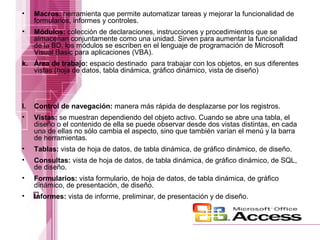 •

Macros: herramienta que permite automatizar tareas y mejorar la funcionalidad de
formularios, informes y controles.

•

Módulos: colección de declaraciones, instrucciones y procedimientos que se
almacenan conjuntamente como una unidad. Sirven para aumentar la funcionalidad
de la BD, los módulos se escriben en el lenguaje de programación de Microsoft
Visual Basic para aplicaciones (VBA).

k. Área de trabajo: espacio destinado para trabajar con los objetos, en sus diferentes
vistas (hoja de datos, tabla dinámica, gráfico dinámico, vista de diseño)

l.

Control de navegación: manera más rápida de desplazarse por los registros.

•

Vistas: se muestran dependiendo del objeto activo. Cuando se abre una tabla, el
diseño o el contenido de ella se puede observar desde dos vistas distintas, en cada
una de ellas no sólo cambia el aspecto, sino que también varían el menú y la barra
de herramientas.

•

Tablas: vista de hoja de datos, de tabla dinámica, de gráfico dinámico, de diseño.

•

Consultas: vista de hoja de datos, de tabla dinámica, de gráfico dinámico, de SQL,
de diseño.

•

Formularios: vista formulario, de hoja de datos, de tabla dinámica, de gráfico
dinámico, de presentación, de diseño.

•

Informes: vista de informe, preliminar, de presentación y de diseño.

 