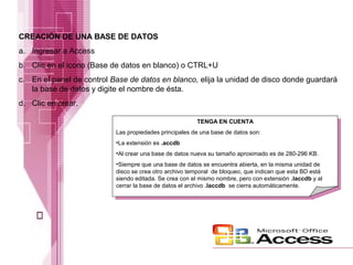 CREACIÓN DE UNA BASE DE DATOS
a. Ingresar a Access
b. Clic en el icono (Base de datos en blanco) o CTRL+U
c. En el panel de control Base de datos en blanco, elija la unidad de disco donde guardará
la base de datos y digite el nombre de ésta.
d. Clic en crear.
TENGA EN CUENTA
Las propiedades principales de una base de datos son:
•La extensión es .accdb
•Al crear una base de datos nueva su tamaño aproximado es de 280-296 KB.
•Siempre que una base de datos se encuentra abierta, en la misma unidad de
disco se crea otro archivo temporal de bloqueo, que indican que esta BD está
siendo editada. Se crea con el mismo nombre, pero con extensión .laccdb y al
cerrar la base de datos el archivo .laccdb se cierra automáticamente.

 