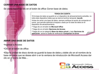 CERRAR UNA BASE DE DATOS
Se cierra haciendo clic en el botón de office Cerrar base de datos.
TENGA EN CUENTA
•Si la base de datos se guardó en un dispositivo de almacenamiento extraíble, no
retire éste dispositivo hasta que se cierre el archivo temporal .laccdb.
•Antes de cerrar una base de datos, siempre verifique la opción de compactar al
cerrar, que permite optimizar el espacio usado por la base de datos en el
dispositivo de almacenamiento.
Haga clic en el botón de Microsof office
Haga clic en el botón Opciones de Access
Haga clic en la categoría Base de datos actual y, bajo Opciones de
aplicación, active la casilla de verificación Compactar al cerrar

ABRIR UNA BASE DE DATOS
•Ingresar a Access
•Clic en el botón de office
•Elija la unidad de disco donde se guardó la base de datos y doble clic en el nombre de la
base de datos que se desea abrir o en la ventana de introducción de Microsoft Access dar
clic en el ícono de Más…

 