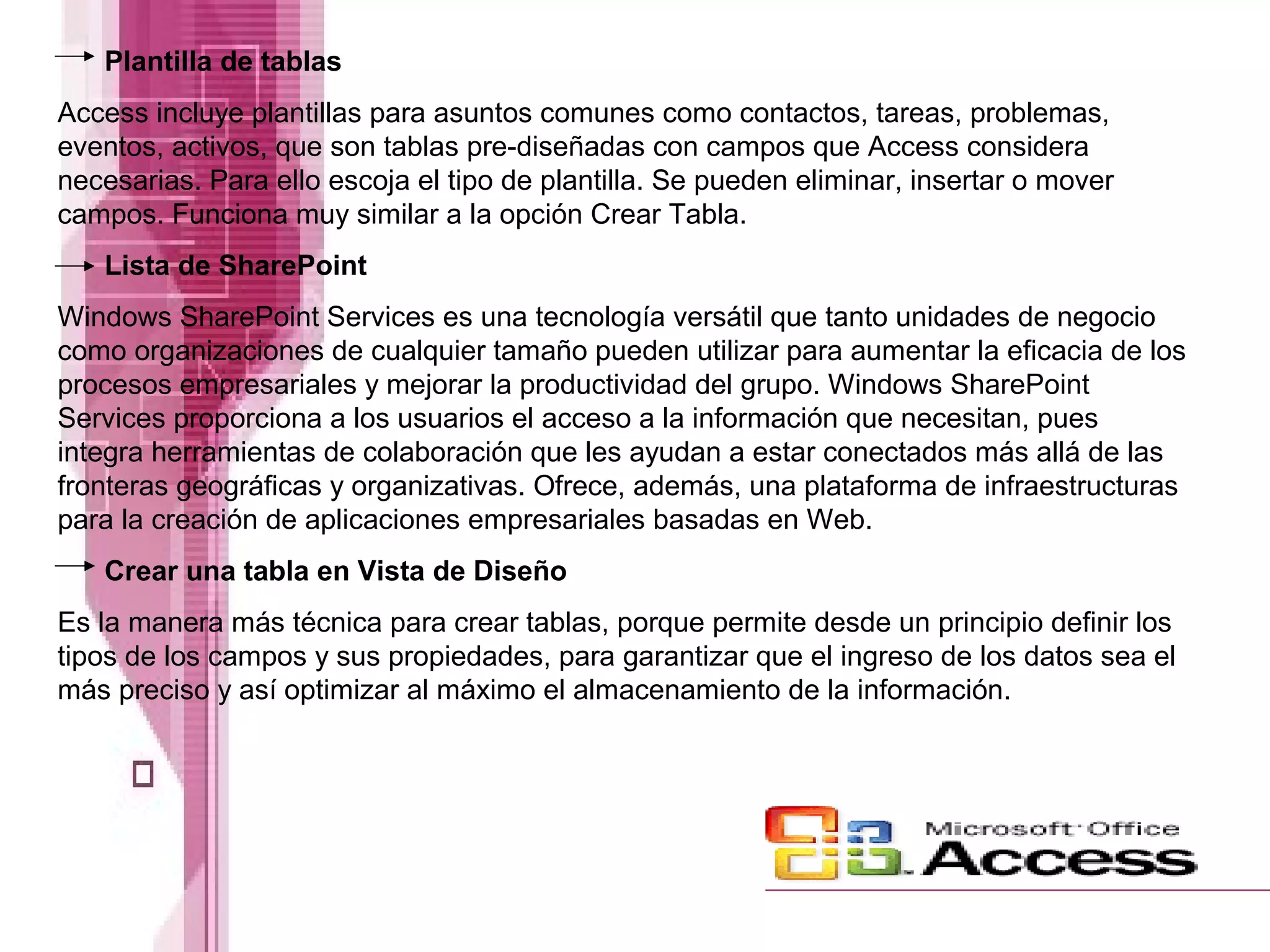 Plantilla de tablas
Access incluye plantillas para asuntos comunes como contactos, tareas, problemas,
eventos, activos, que son tablas pre-diseñadas con campos que Access considera
necesarias. Para ello escoja el tipo de plantilla. Se pueden eliminar, insertar o mover
campos. Funciona muy similar a la opción Crear Tabla.
Lista de SharePoint
Windows SharePoint Services es una tecnología versátil que tanto unidades de negocio
como organizaciones de cualquier tamaño pueden utilizar para aumentar la eficacia de los
procesos empresariales y mejorar la productividad del grupo. Windows SharePoint
Services proporciona a los usuarios el acceso a la información que necesitan, pues
integra herramientas de colaboración que les ayudan a estar conectados más allá de las
fronteras geográficas y organizativas. Ofrece, además, una plataforma de infraestructuras
para la creación de aplicaciones empresariales basadas en Web.
Crear una tabla en Vista de Diseño
Es la manera más técnica para crear tablas, porque permite desde un principio definir los
tipos de los campos y sus propiedades, para garantizar que el ingreso de los datos sea el
más preciso y así optimizar al máximo el almacenamiento de la información.

 