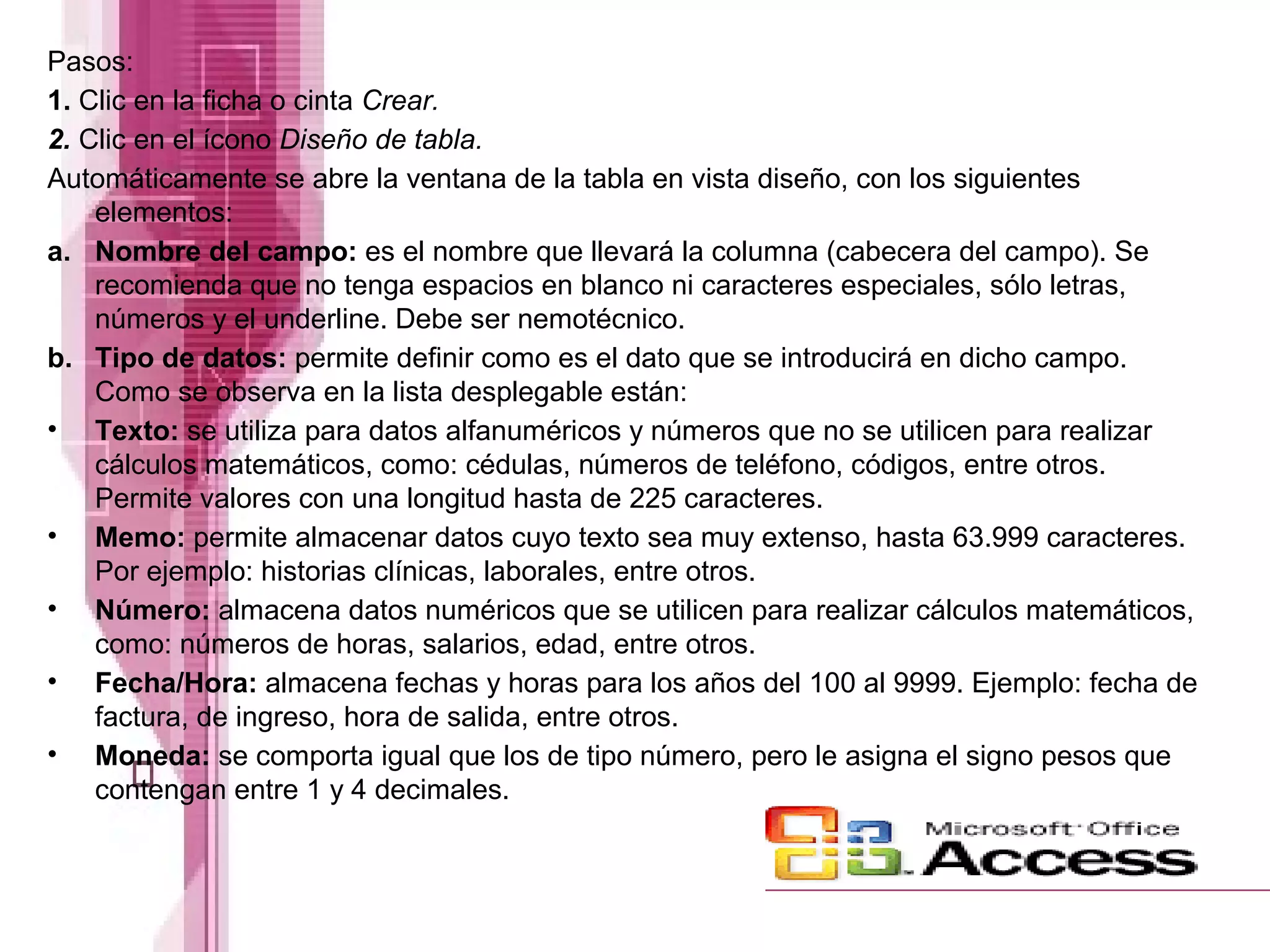 Pasos:
1. Clic en la ficha o cinta Crear.
2. Clic en el ícono Diseño de tabla.
Automáticamente se abre la ventana de la tabla en vista diseño, con los siguientes
elementos:
a. Nombre del campo: es el nombre que llevará la columna (cabecera del campo). Se
recomienda que no tenga espacios en blanco ni caracteres especiales, sólo letras,
números y el underline. Debe ser nemotécnico.
b. Tipo de datos: permite definir como es el dato que se introducirá en dicho campo.
Como se observa en la lista desplegable están:
• Texto: se utiliza para datos alfanuméricos y números que no se utilicen para realizar
cálculos matemáticos, como: cédulas, números de teléfono, códigos, entre otros.
Permite valores con una longitud hasta de 225 caracteres.
• Memo: permite almacenar datos cuyo texto sea muy extenso, hasta 63.999 caracteres.
Por ejemplo: historias clínicas, laborales, entre otros.
• Número: almacena datos numéricos que se utilicen para realizar cálculos matemáticos,
como: números de horas, salarios, edad, entre otros.
• Fecha/Hora: almacena fechas y horas para los años del 100 al 9999. Ejemplo: fecha de
factura, de ingreso, hora de salida, entre otros.
• Moneda: se comporta igual que los de tipo número, pero le asigna el signo pesos que
contengan entre 1 y 4 decimales.

 