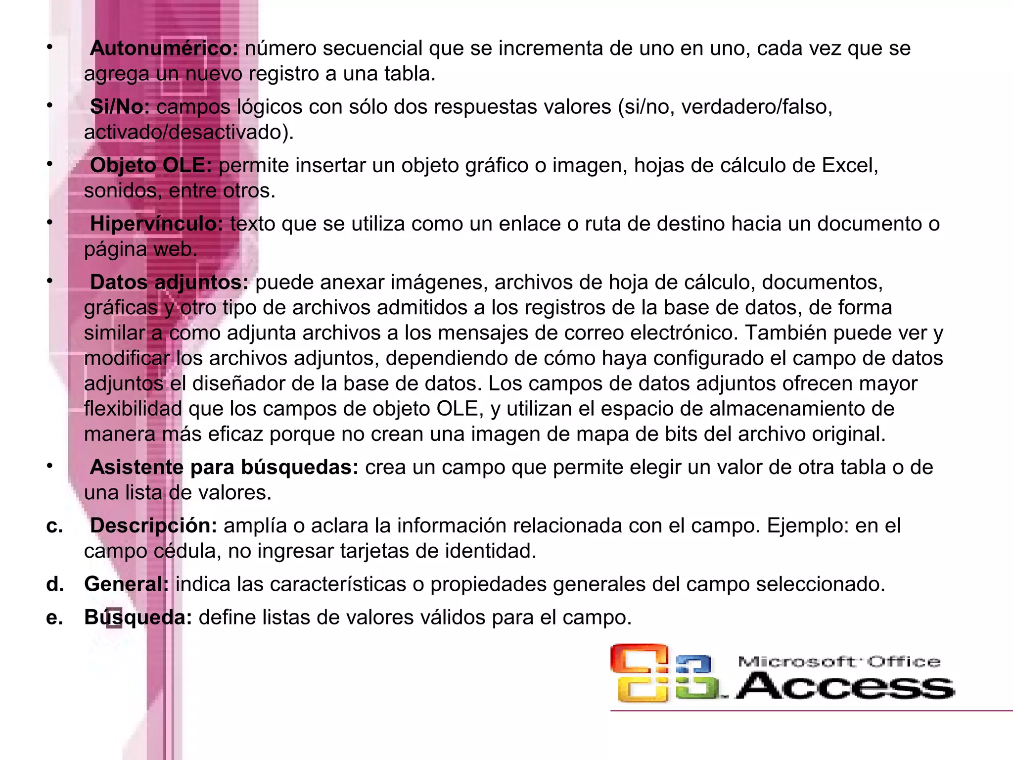 •

Autonumérico: número secuencial que se incrementa de uno en uno, cada vez que se
agrega un nuevo registro a una tabla.

•

Si/No: campos lógicos con sólo dos respuestas valores (si/no, verdadero/falso,
activado/desactivado).

•

Objeto OLE: permite insertar un objeto gráfico o imagen, hojas de cálculo de Excel,
sonidos, entre otros.

•

Hipervínculo: texto que se utiliza como un enlace o ruta de destino hacia un documento o
página web.

•

Datos adjuntos: puede anexar imágenes, archivos de hoja de cálculo, documentos,
gráficas y otro tipo de archivos admitidos a los registros de la base de datos, de forma
similar a como adjunta archivos a los mensajes de correo electrónico. También puede ver y
modificar los archivos adjuntos, dependiendo de cómo haya configurado el campo de datos
adjuntos el diseñador de la base de datos. Los campos de datos adjuntos ofrecen mayor
flexibilidad que los campos de objeto OLE, y utilizan el espacio de almacenamiento de
manera más eficaz porque no crean una imagen de mapa de bits del archivo original.

•

Asistente para búsquedas: crea un campo que permite elegir un valor de otra tabla o de
una lista de valores.

c.

Descripción: amplía o aclara la información relacionada con el campo. Ejemplo: en el
campo cédula, no ingresar tarjetas de identidad.

d. General: indica las características o propiedades generales del campo seleccionado.
e. Búsqueda: define listas de valores válidos para el campo.

 