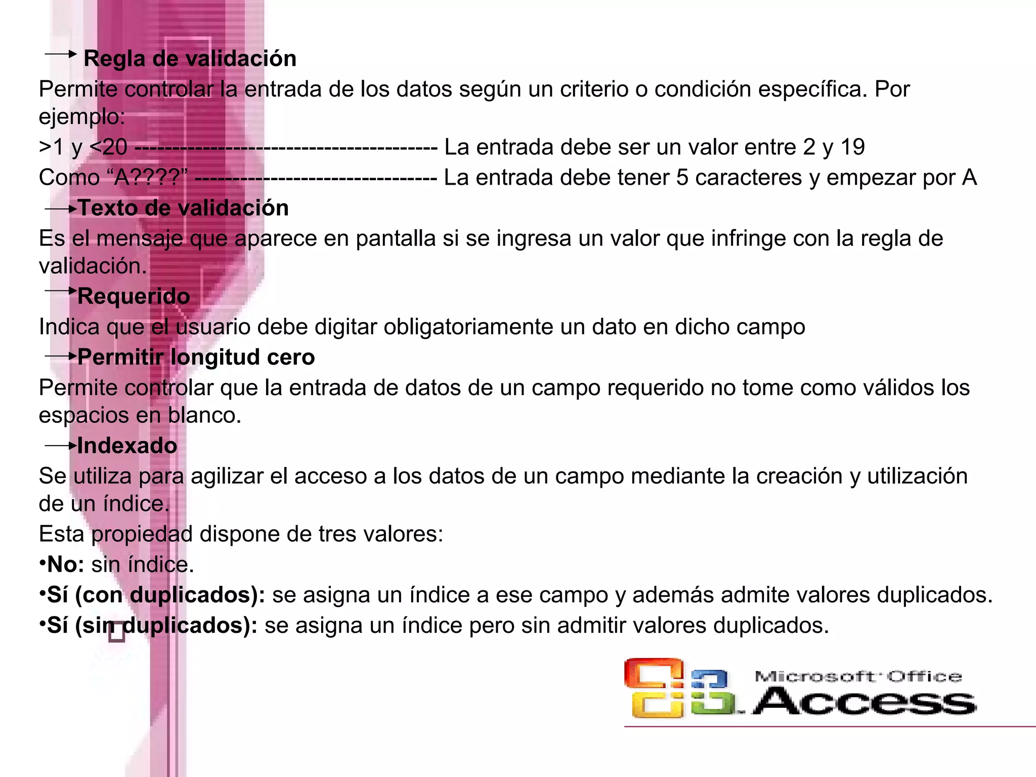 Regla de validación
Permite controlar la entrada de los datos según un criterio o condición específica. Por
ejemplo:
>1 y <20 ---------------------------------------- La entrada debe ser un valor entre 2 y 19
Como “A????” -------------------------------- La entrada debe tener 5 caracteres y empezar por A
Texto de validación
Es el mensaje que aparece en pantalla si se ingresa un valor que infringe con la regla de
validación.
Requerido
Indica que el usuario debe digitar obligatoriamente un dato en dicho campo
Permitir longitud cero
Permite controlar que la entrada de datos de un campo requerido no tome como válidos los
espacios en blanco.
Indexado
Se utiliza para agilizar el acceso a los datos de un campo mediante la creación y utilización
de un índice.
Esta propiedad dispone de tres valores:
•No: sin índice.
•Sí (con duplicados): se asigna un índice a ese campo y además admite valores duplicados.
•Sí (sin duplicados): se asigna un índice pero sin admitir valores duplicados.

 