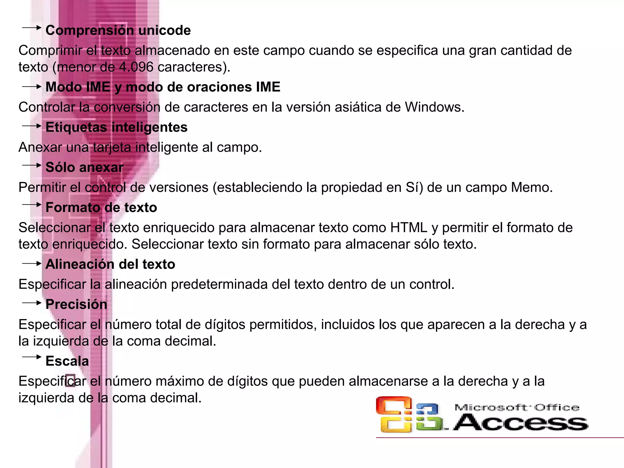 Comprensión unicode
Comprimir el texto almacenado en este campo cuando se especifica una gran cantidad de
texto (menor de 4.096 caracteres).
Modo IME y modo de oraciones IME
Controlar la conversión de caracteres en la versión asiática de Windows.
Etiquetas inteligentes
Anexar una tarjeta inteligente al campo.
Sólo anexar
Permitir el control de versiones (estableciendo la propiedad en Sí) de un campo Memo.
Formato de texto
Seleccionar el texto enriquecido para almacenar texto como HTML y permitir el formato de
texto enriquecido. Seleccionar texto sin formato para almacenar sólo texto.
Alineación del texto
Especificar la alineación predeterminada del texto dentro de un control.
Precisión
Especificar el número total de dígitos permitidos, incluidos los que aparecen a la derecha y a
la izquierda de la coma decimal.
Escala
Especificar el número máximo de dígitos que pueden almacenarse a la derecha y a la
izquierda de la coma decimal.

 