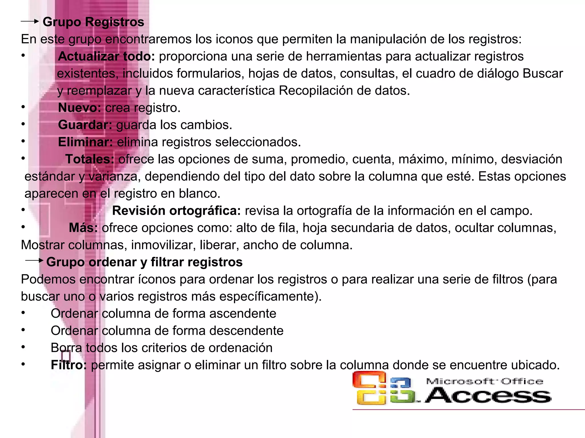 Grupo Registros
En este grupo encontraremos los iconos que permiten la manipulación de los registros:
•
Actualizar todo: proporciona una serie de herramientas para actualizar registros
existentes, incluidos formularios, hojas de datos, consultas, el cuadro de diálogo Buscar
y reemplazar y la nueva característica Recopilación de datos.
•
Nuevo: crea registro.
•
Guardar: guarda los cambios.
•
Eliminar: elimina registros seleccionados.
•
Totales: ofrece las opciones de suma, promedio, cuenta, máximo, mínimo, desviación
estándar y varianza, dependiendo del tipo del dato sobre la columna que esté. Estas opciones
aparecen en el registro en blanco.
•
Revisión ortográfica: revisa la ortografía de la información en el campo.
•
Más: ofrece opciones como: alto de fila, hoja secundaria de datos, ocultar columnas,
Mostrar columnas, inmovilizar, liberar, ancho de columna.
Grupo ordenar y filtrar registros
Podemos encontrar íconos para ordenar los registros o para realizar una serie de filtros (para
buscar uno o varios registros más específicamente).
•
Ordenar columna de forma ascendente
•
Ordenar columna de forma descendente
•
Borra todos los criterios de ordenación
•
Filtro: permite asignar o eliminar un filtro sobre la columna donde se encuentre ubicado.

 