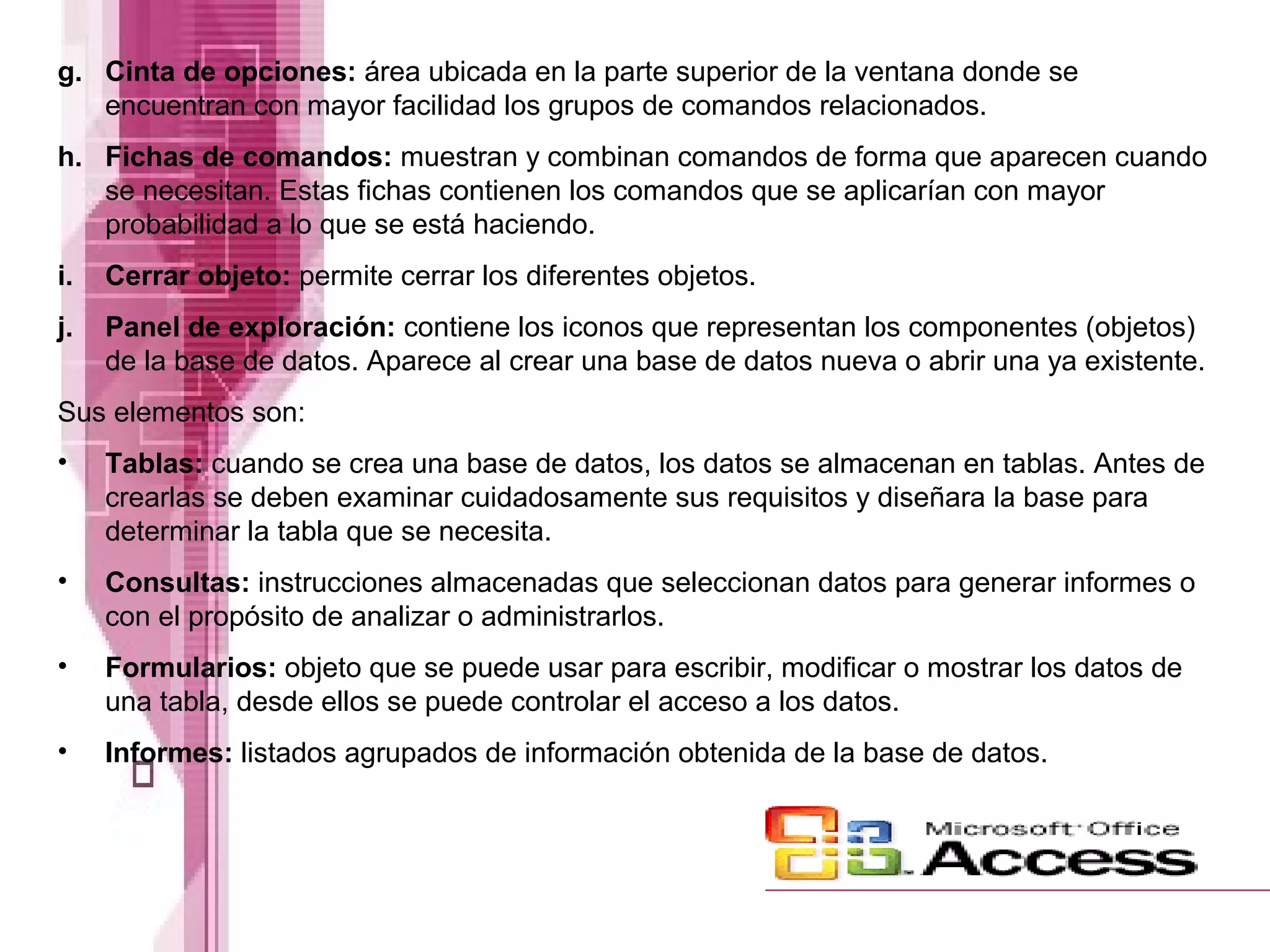 g. Cinta de opciones: área ubicada en la parte superior de la ventana donde se
encuentran con mayor facilidad los grupos de comandos relacionados.
h. Fichas de comandos: muestran y combinan comandos de forma que aparecen cuando
se necesitan. Estas fichas contienen los comandos que se aplicarían con mayor
probabilidad a lo que se está haciendo.
i.

Cerrar objeto: permite cerrar los diferentes objetos.

j.

Panel de exploración: contiene los iconos que representan los componentes (objetos)
de la base de datos. Aparece al crear una base de datos nueva o abrir una ya existente.

Sus elementos son:
•

Tablas: cuando se crea una base de datos, los datos se almacenan en tablas. Antes de
crearlas se deben examinar cuidadosamente sus requisitos y diseñara la base para
determinar la tabla que se necesita.

•

Consultas: instrucciones almacenadas que seleccionan datos para generar informes o
con el propósito de analizar o administrarlos.

•

Formularios: objeto que se puede usar para escribir, modificar o mostrar los datos de
una tabla, desde ellos se puede controlar el acceso a los datos.

•

Informes: listados agrupados de información obtenida de la base de datos.

 