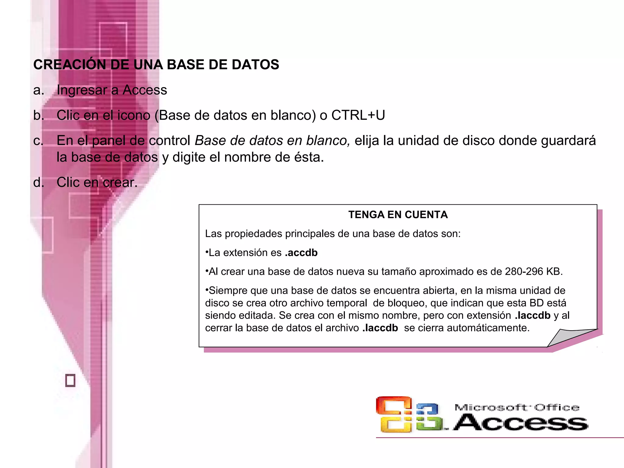 CREACIÓN DE UNA BASE DE DATOS
a. Ingresar a Access
b. Clic en el icono (Base de datos en blanco) o CTRL+U
c. En el panel de control Base de datos en blanco, elija la unidad de disco donde guardará
la base de datos y digite el nombre de ésta.
d. Clic en crear.
TENGA EN CUENTA
Las propiedades principales de una base de datos son:
•La extensión es .accdb
•Al crear una base de datos nueva su tamaño aproximado es de 280-296 KB.
•Siempre que una base de datos se encuentra abierta, en la misma unidad de
disco se crea otro archivo temporal de bloqueo, que indican que esta BD está
siendo editada. Se crea con el mismo nombre, pero con extensión .laccdb y al
cerrar la base de datos el archivo .laccdb se cierra automáticamente.

 