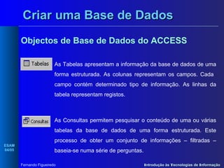 Criar uma Base de Dados
Objectos de Base de Dados do ACCESS
As Tabelas apresentam a informação da base de dados de uma
forma estruturada. As colunas representam os campos. Cada
campo contém determinado tipo de informação. As linhas da
tabela representam registos.

As Consultas permitem pesquisar o conteúdo de uma ou várias
tabelas da base de dados de uma forma estruturada. Este
ESAM
04/05

processo de obter um conjunto de informações – filtradas –
baseia-se numa série de perguntas.
Fernando Figueiredo

Introdução às Tecnologias de Informação

 