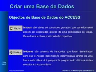 Criar uma Base de Dados
Objectos de Base de Dados do ACCESS
Macros são séries de comandos gravados que posteriormente
podem ser executados através de uma combinação de teclas.
Desta forma evita-se muito trabalho repetitivo.

Módulos são conjunto de instruções que foram desenhadas
para que o Access desempenhe determinadas tarefas de uma
ESAM
04/05

forma automática. A linguagem de programação utilizada nestes
módulos é o Access Básic.
Fernando Figueiredo

Introdução às Tecnologias de Informação

 