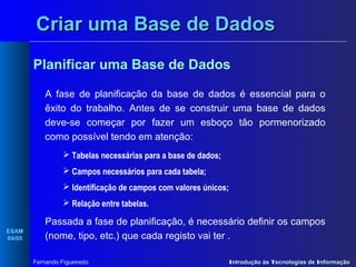 Criar uma Base de Dados
Planificar uma Base de Dados
A fase de planificação da base de dados é essencial para o
êxito do trabalho. Antes de se construir uma base de dados
deve-se começar por fazer um esboço tão pormenorizado
como possível tendo em atenção:
 Tabelas necessárias para a base de dados;
 Campos necessários para cada tabela;
 Identificação de campos com valores únicos;
 Relação entre tabelas.
ESAM
04/05

Passada a fase de planificação, é necessário definir os campos
(nome, tipo, etc.) que cada registo vai ter .
Fernando Figueiredo

Introdução às Tecnologias de Informação

 