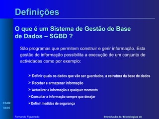 Definições
O que é um Sistema de Gestão de Base
de Dados – SGBD ?
São programas que permitem construir e gerir informação. Esta
gestão de informação possibilita a execução de um conjunto de
actividades como por exemplo:
 Definir quais os dados que vão ser guardados, a estrutura da base de dados
 Receber e armazenar informação
 Actualizar a informação a qualquer momento
Consultar a informação sempre que desejar
ESAM

Definir medidas de segurança

04/05
Fernando Figueiredo

Introdução às Tecnologias de

 