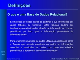 Definições
O que é uma Base de Dados Relacional?
É uma base de dados capaz de partilhar a sua informação por
várias tabelas ou ficheiros. Estas tabelas podem ser
interligadas ou relacionadas através de informação em comum
permitindo, por isso, gerir a informação proveniente de
diferentes fontes.

ESAM

Para organizar uma base de dados utilizamos aplicações como
o Access que permite estruturar os dados ou informação,
consultar e manipular os dados com base em critérios
predefinidos e apresentar esses mesmos dados.

04/05
Fernando Figueiredo

Introdução às Tecnologias de Informação II

 