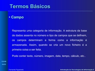 Termos Básicos
• Campo

Representa uma categoria de informação. A estrutura da base
de dados assenta no número e tipo de campos que se definem,
os campos determinam a forma como a informação é
armazenada. Assim, quando se cria um novo ficheiro é a
primeira coisa a ser feita.
Pode conter texto, número, imagem, data, tempo, cálculo, etc..
ESAM
04/05
Fernando Figueiredo

Introdução às Tecnologias de Informação II

 