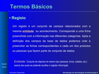 Termos Básicos
• Registo
Um registo é um conjunto de campos relacionados com a
mesma entidade ou acontecimento. Corresponde a uma ficha
preenchida com a informação nas diferentes categorias. Após a
definição dos campos da base de dados podemos criar e
preencher as fichas correspondentes a cada um dos produtos
ou pessoas que fazem parte do conjunto de dados.

Entidade: Conjunto de objectos do mesmo tipo (pessoas, livros, cidades, etc.)
ESAM
04/05

acerca dos quais se pretende recolher e registar informação
Fernando Figueiredo

Introdução às Tecnologias de Informação II

 