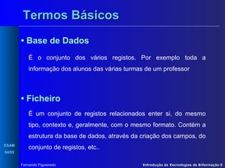 Termos Básicos
• Base de Dados
É o conjunto dos vários registos. Por exemplo toda a
informação dos alunos das várias turmas de um professor

• Ficheiro
É um conjunto de registos relacionados enter si, do mesmo
tipo, contexto e, geralmente, com o mesmo formato. Contém a
estrutura da base de dados, através da criação dos campos, do
ESAM
04/05

conjunto de registos, etc..
Fernando Figueiredo

Introdução às Tecnologias de Informação II

 