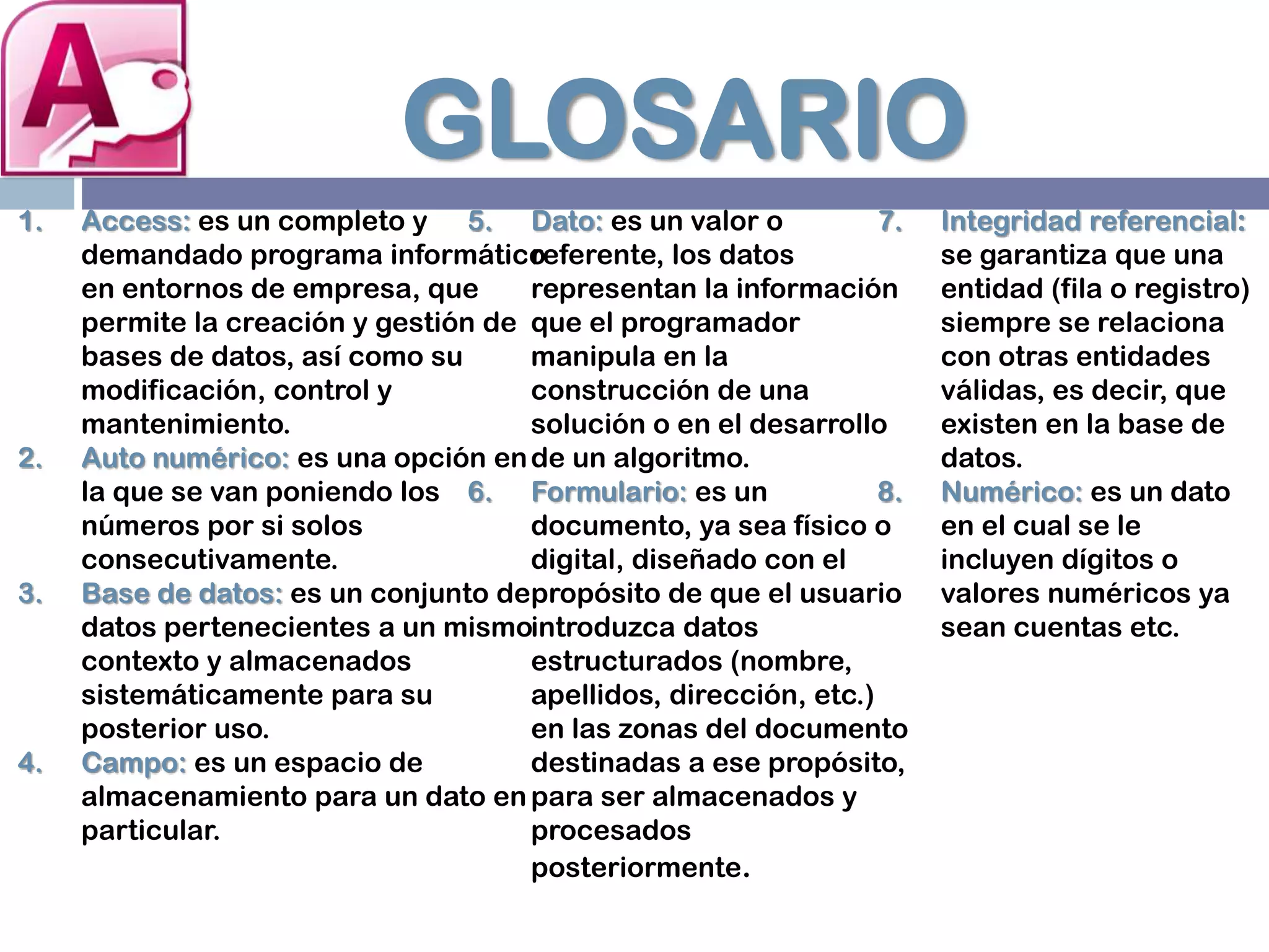 GLOSARIO
1. Access: es un completo y
demandado programa informático
en entornos de empresa, que
permite la creación y gestión de
bases de datos, así como su
modificación, control y
mantenimiento.
2. Auto numérico: es una opción en
la que se van poniendo los
números por si solos
consecutivamente.
3. Base de datos: es un conjunto de
datos pertenecientes a un mismo
contexto y almacenados
sistemáticamente para su
posterior uso.
4. Campo: es un espacio de
almacenamiento para un dato en
particular.
5. Dato: es un valor o
referente, los datos
representan la información
que el programador
manipula en la
construcción de una
solución o en el desarrollo
de un algoritmo.
6. Formulario: es un
documento, ya sea físico o
digital, diseñado con el
propósito de que el usuario
introduzca datos
estructurados (nombre,
apellidos, dirección, etc.)
en las zonas del documento
destinadas a ese propósito,
para ser almacenados y
procesados
posteriormente.
7. Integridad referencial:
se garantiza que una
entidad (fila o registro)
siempre se relaciona
con otras entidades
válidas, es decir, que
existen en la base de
datos.
8. Numérico: es un dato
en el cual se le
incluyen dígitos o
valores numéricos ya
sean cuentas etc.
 