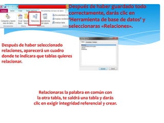 Después de haber guardado todo
correctamente, darás clic en
‘Herramienta de base de datos’ y
seleccionaras «Relaciones».
Después de haber seleccionado
relaciones, aparecerá un cuadro
donde te indicara que tablas quieres
relacionar.
Relacionaras la palabra en común con
la otra tabla, te saldrá una tabla y darás
clic en exigir integridad referencial y crear.
 