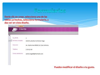 Darás clic en crear, selecciona una de las
tablas ya hechas, selecciona formulario, y
das ver en vista diseño.
Puedes modificar el diseño a tu gusto.
 