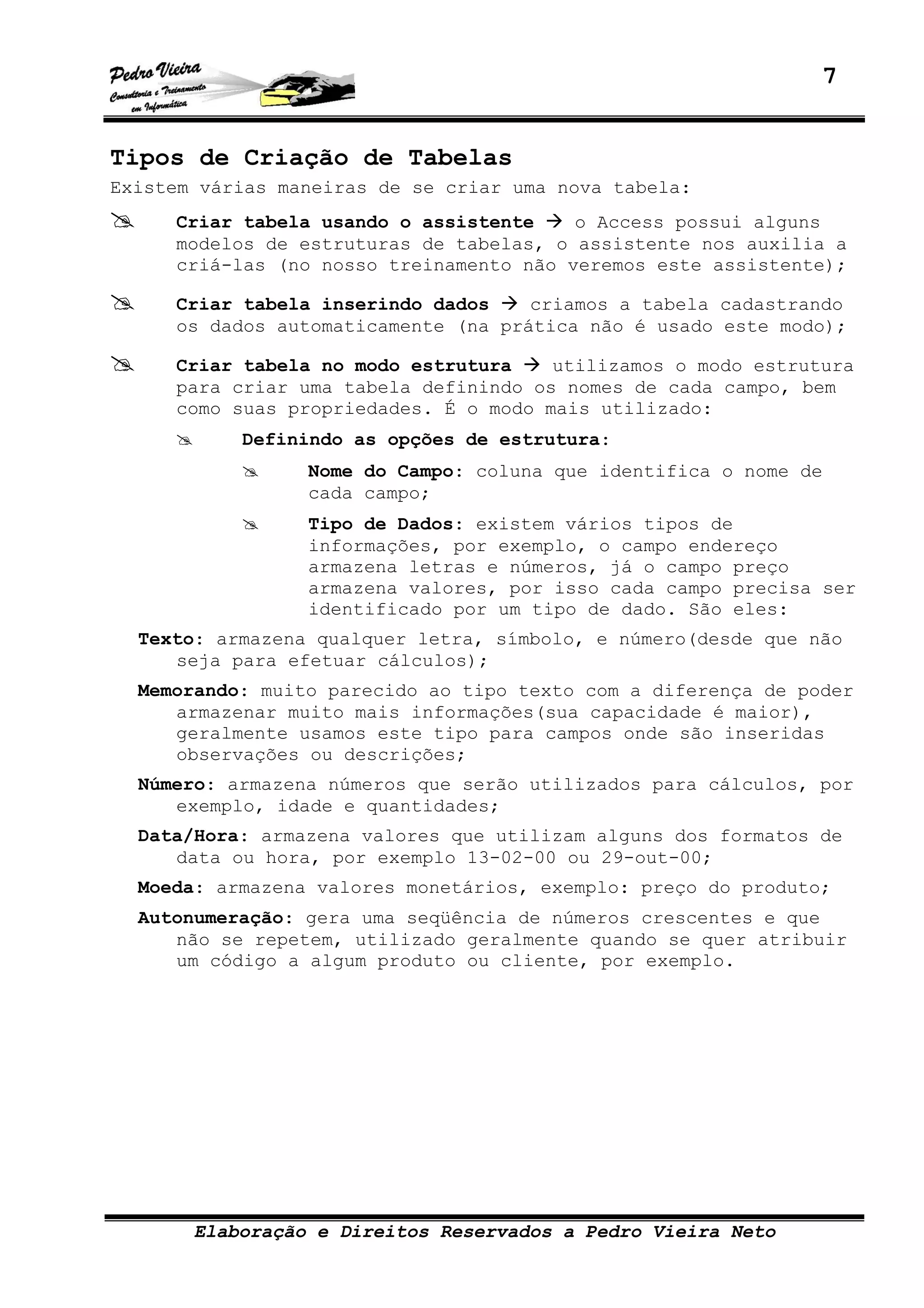 7
Elaboração e Direitos Reservados a Pedro Vieira Neto
Tipos de Criação de Tabelas
Existem várias maneiras de se criar uma nova tabela:
Criar tabela usando o assistente o Access possui alguns
modelos de estruturas de tabelas, o assistente nos auxilia a
criá-las (no nosso treinamento não veremos este assistente);
Criar tabela inserindo dados criamos a tabela cadastrando
os dados automaticamente (na prática não é usado este modo);
Criar tabela no modo estrutura utilizamos o modo estrutura
para criar uma tabela definindo os nomes de cada campo, bem
como suas propriedades. É o modo mais utilizado:
Definindo as opções de estrutura:
Nome do Campo: coluna que identifica o nome de
cada campo;
Tipo de Dados: existem vários tipos de
informações, por exemplo, o campo endereço
armazena letras e números, já o campo preço
armazena valores, por isso cada campo precisa ser
identificado por um tipo de dado. São eles:
Texto: armazena qualquer letra, símbolo, e número(desde que não
seja para efetuar cálculos);
Memorando: muito parecido ao tipo texto com a diferença de poder
armazenar muito mais informações(sua capacidade é maior),
geralmente usamos este tipo para campos onde são inseridas
observações ou descrições;
Número: armazena números que serão utilizados para cálculos, por
exemplo, idade e quantidades;
Data/Hora: armazena valores que utilizam alguns dos formatos de
data ou hora, por exemplo 13-02-00 ou 29-out-00;
Moeda: armazena valores monetários, exemplo: preço do produto;
Autonumeração: gera uma seqüência de números crescentes e que
não se repetem, utilizado geralmente quando se quer atribuir
um código a algum produto ou cliente, por exemplo.
 