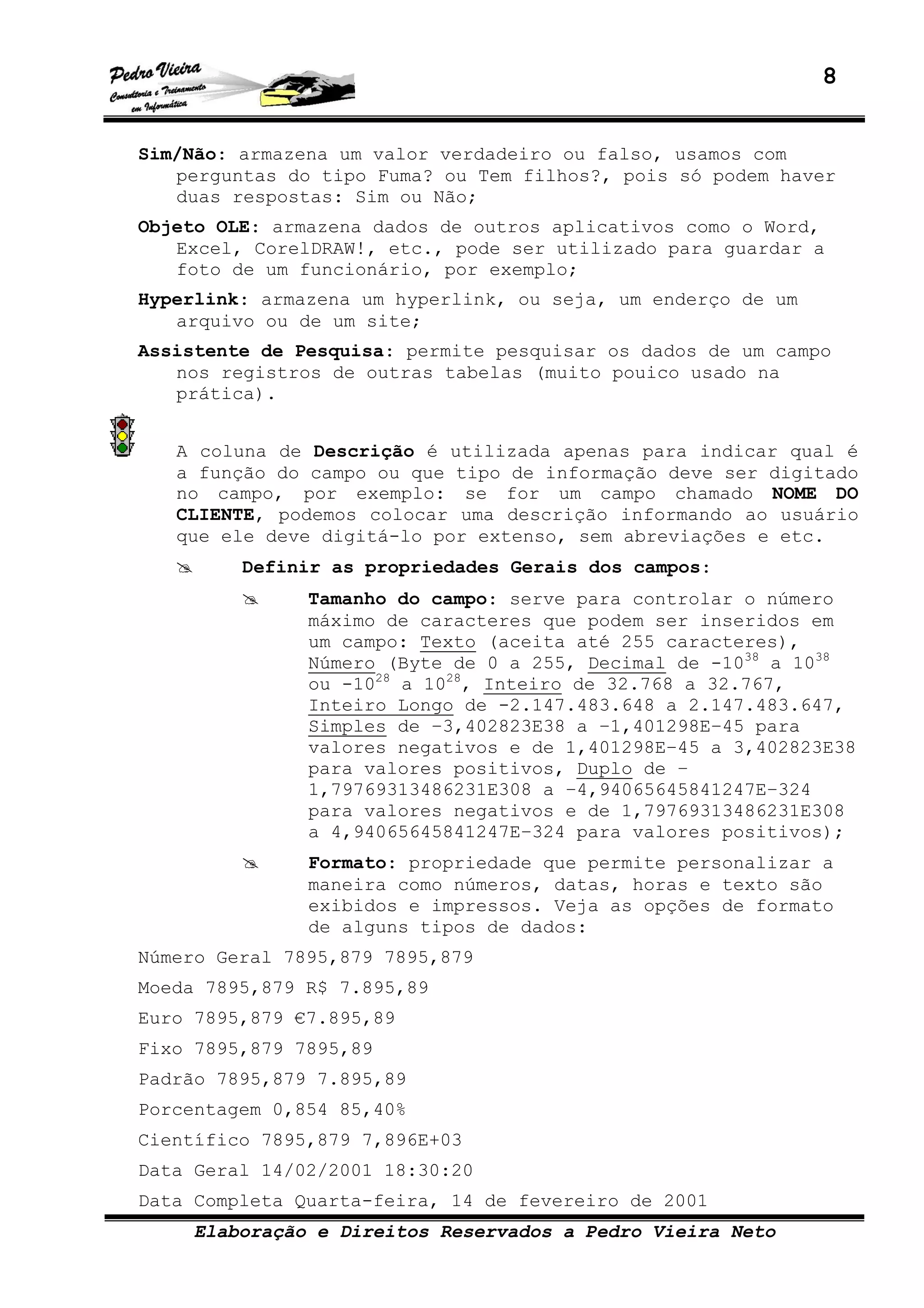 8
Elaboração e Direitos Reservados a Pedro Vieira Neto
Sim/Não: armazena um valor verdadeiro ou falso, usamos com
perguntas do tipo Fuma? ou Tem filhos?, pois só podem haver
duas respostas: Sim ou Não;
Objeto OLE: armazena dados de outros aplicativos como o Word,
Excel, CorelDRAW!, etc., pode ser utilizado para guardar a
foto de um funcionário, por exemplo;
Hyperlink: armazena um hyperlink, ou seja, um enderço de um
arquivo ou de um site;
Assistente de Pesquisa: permite pesquisar os dados de um campo
nos registros de outras tabelas (muito pouico usado na
prática).
A coluna de Descrição é utilizada apenas para indicar qual é
a função do campo ou que tipo de informação deve ser digitado
no campo, por exemplo: se for um campo chamado NOME DO
CLIENTE, podemos colocar uma descrição informando ao usuário
que ele deve digitá-lo por extenso, sem abreviações e etc.
Definir as propriedades Gerais dos campos:
Tamanho do campo: serve para controlar o número
máximo de caracteres que podem ser inseridos em
um campo: Texto (aceita até 255 caracteres),
Número (Byte de 0 a 255, Decimal de -1038
a 1038
ou -1028
a 1028
, Inteiro de 32.768 a 32.767,
Inteiro Longo de -2.147.483.648 a 2.147.483.647,
Simples de –3,402823E38 a –1,401298E–45 para
valores negativos e de 1,401298E–45 a 3,402823E38
para valores positivos, Duplo de –
1,79769313486231E308 a –4,94065645841247E–324
para valores negativos e de 1,79769313486231E308
a 4,94065645841247E–324 para valores positivos);
Formato: propriedade que permite personalizar a
maneira como números, datas, horas e texto são
exibidos e impressos. Veja as opções de formato
de alguns tipos de dados:
Número Geral 7895,879 7895,879
Moeda 7895,879 R$ 7.895,89
Euro 7895,879 €7.895,89
Fixo 7895,879 7895,89
Padrão 7895,879 7.895,89
Porcentagem 0,854 85,40%
Científico 7895,879 7,896E+03
Data Geral 14/02/2001 18:30:20
Data Completa Quarta-feira, 14 de fevereiro de 2001
 