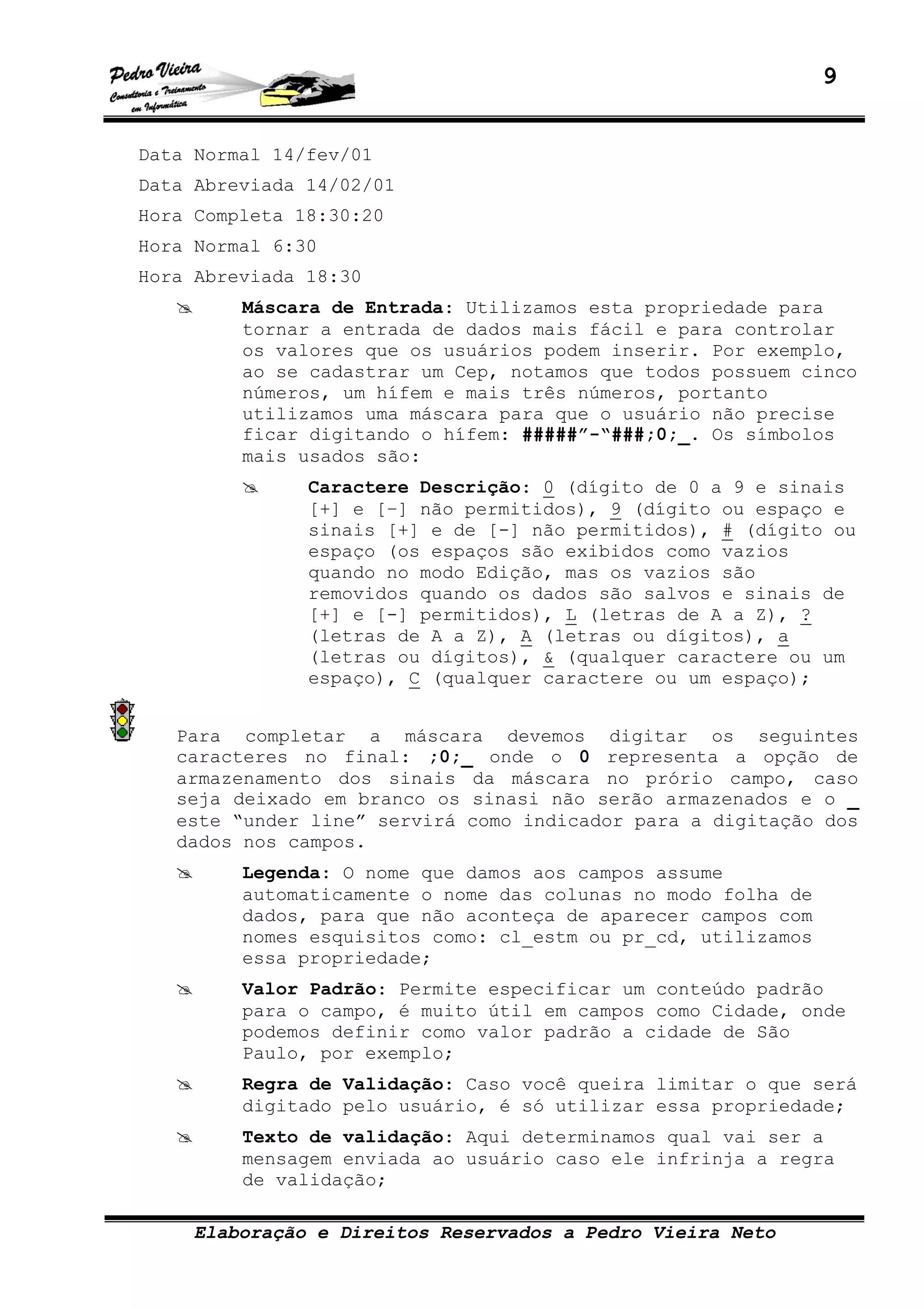 9
Elaboração e Direitos Reservados a Pedro Vieira Neto
Data Normal 14/fev/01
Data Abreviada 14/02/01
Hora Completa 18:30:20
Hora Normal 6:30
Hora Abreviada 18:30
Máscara de Entrada: Utilizamos esta propriedade para
tornar a entrada de dados mais fácil e para controlar
os valores que os usuários podem inserir. Por exemplo,
ao se cadastrar um Cep, notamos que todos possuem cinco
números, um hífem e mais três números, portanto
utilizamos uma máscara para que o usuário não precise
ficar digitando o hífem: #####”-“###;0;_. Os símbolos
mais usados são:
Caractere Descrição: 0 (dígito de 0 a 9 e sinais
[+] e [–] não permitidos), 9 (dígito ou espaço e
sinais [+] e de [-] não permitidos), # (dígito ou
espaço (os espaços são exibidos como vazios
quando no modo Edição, mas os vazios são
removidos quando os dados são salvos e sinais de
[+] e [-] permitidos), L (letras de A a Z), ?
(letras de A a Z), A (letras ou dígitos), a
(letras ou dígitos), & (qualquer caractere ou um
espaço), C (qualquer caractere ou um espaço);
Para completar a máscara devemos digitar os seguintes
caracteres no final: ;0;_ onde o 0 representa a opção de
armazenamento dos sinais da máscara no prório campo, caso
seja deixado em branco os sinasi não serão armazenados e o _
este “under line” servirá como indicador para a digitação dos
dados nos campos.
Legenda: O nome que damos aos campos assume
automaticamente o nome das colunas no modo folha de
dados, para que não aconteça de aparecer campos com
nomes esquisitos como: cl_estm ou pr_cd, utilizamos
essa propriedade;
Valor Padrão: Permite especificar um conteúdo padrão
para o campo, é muito útil em campos como Cidade, onde
podemos definir como valor padrão a cidade de São
Paulo, por exemplo;
Regra de Validação: Caso você queira limitar o que será
digitado pelo usuário, é só utilizar essa propriedade;
Texto de validação: Aqui determinamos qual vai ser a
mensagem enviada ao usuário caso ele infrinja a regra
de validação;
 