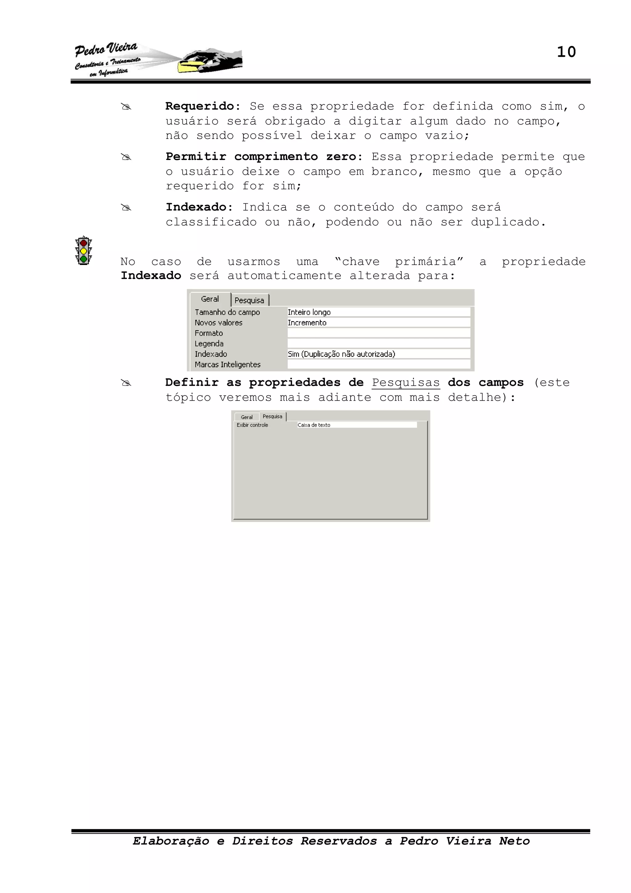 10
Elaboração e Direitos Reservados a Pedro Vieira Neto
Requerido: Se essa propriedade for definida como sim, o
usuário será obrigado a digitar algum dado no campo,
não sendo possível deixar o campo vazio;
Permitir comprimento zero: Essa propriedade permite que
o usuário deixe o campo em branco, mesmo que a opção
requerido for sim;
Indexado: Indica se o conteúdo do campo será
classificado ou não, podendo ou não ser duplicado.
No caso de usarmos uma “chave primária” a propriedade
Indexado será automaticamente alterada para:
Definir as propriedades de Pesquisas dos campos (este
tópico veremos mais adiante com mais detalhe):
 