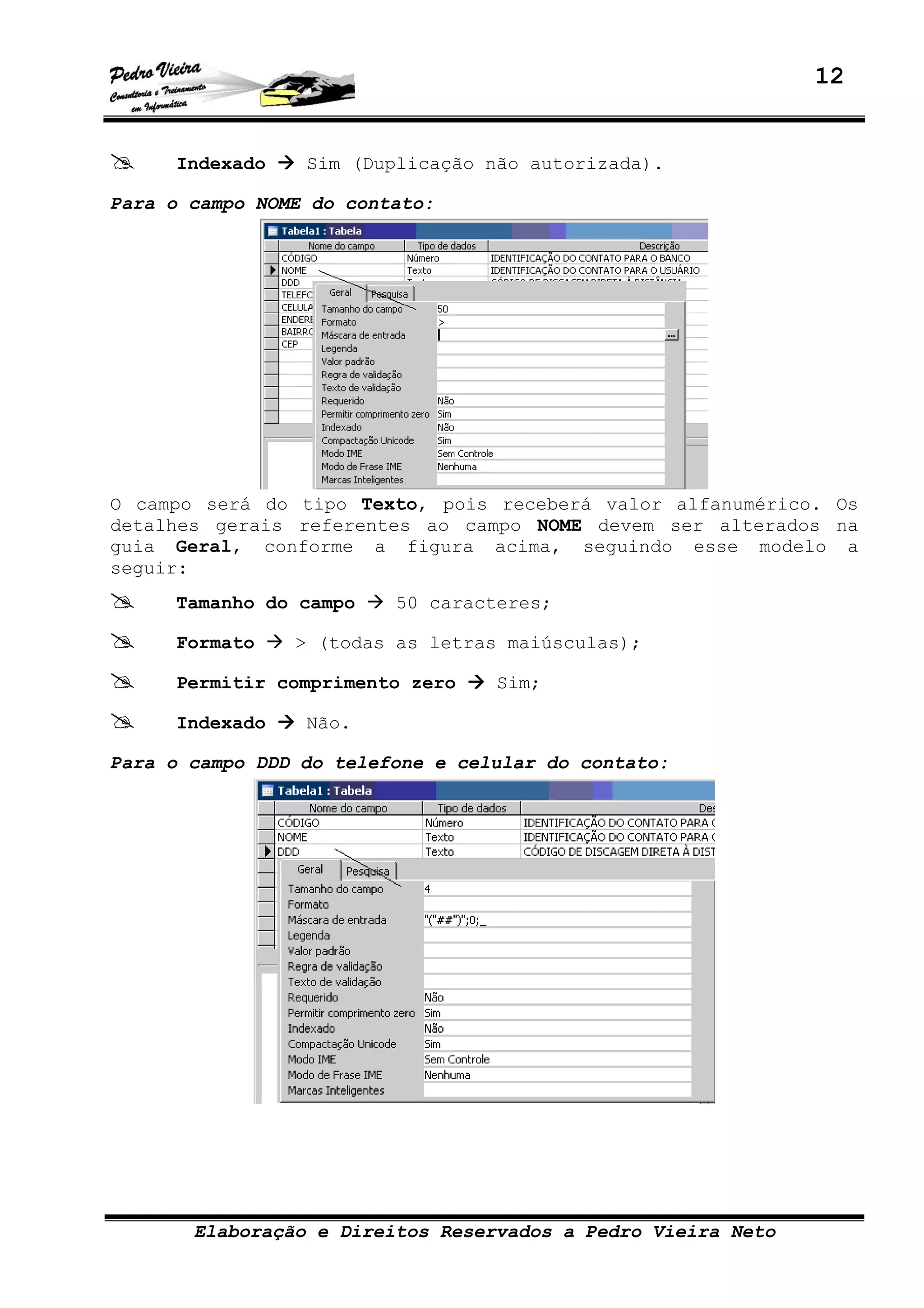 12
Elaboração e Direitos Reservados a Pedro Vieira Neto
Indexado Sim (Duplicação não autorizada).
Para o campo NOME do contato:
O campo será do tipo Texto, pois receberá valor alfanumérico. Os
detalhes gerais referentes ao campo NOME devem ser alterados na
guia Geral, conforme a figura acima, seguindo esse modelo a
seguir:
Tamanho do campo 50 caracteres;
Formato > (todas as letras maiúsculas);
Permitir comprimento zero Sim;
Indexado Não.
Para o campo DDD do telefone e celular do contato:
 