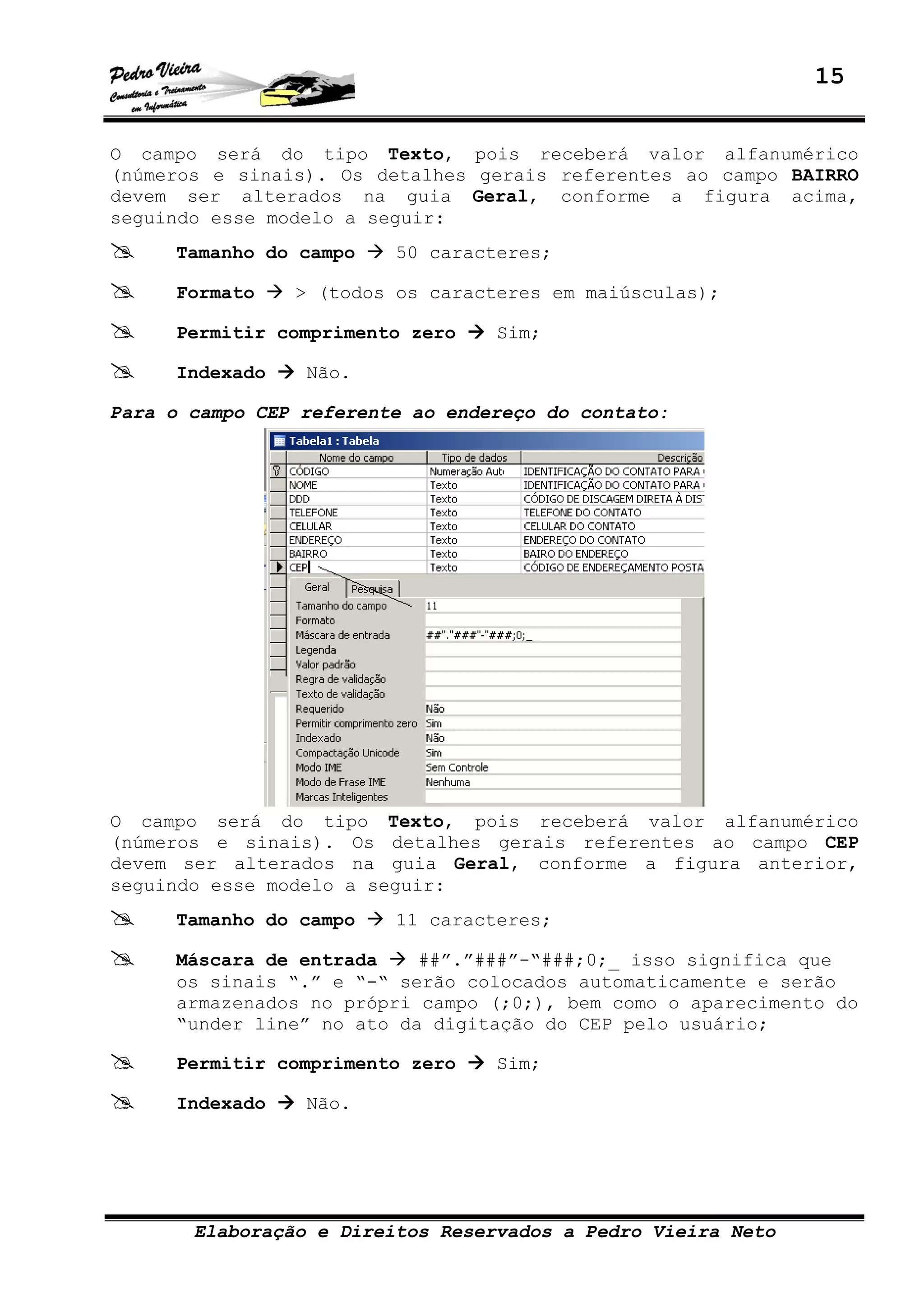 15
Elaboração e Direitos Reservados a Pedro Vieira Neto
O campo será do tipo Texto, pois receberá valor alfanumérico
(números e sinais). Os detalhes gerais referentes ao campo BAIRRO
devem ser alterados na guia Geral, conforme a figura acima,
seguindo esse modelo a seguir:
Tamanho do campo 50 caracteres;
Formato > (todos os caracteres em maiúsculas);
Permitir comprimento zero Sim;
Indexado Não.
Para o campo CEP referente ao endereço do contato:
O campo será do tipo Texto, pois receberá valor alfanumérico
(números e sinais). Os detalhes gerais referentes ao campo CEP
devem ser alterados na guia Geral, conforme a figura anterior,
seguindo esse modelo a seguir:
Tamanho do campo 11 caracteres;
Máscara de entrada ##”.”###”-“###;0;_ isso significa que
os sinais “.” e “-“ serão colocados automaticamente e serão
armazenados no própri campo (;0;), bem como o aparecimento do
“under line” no ato da digitação do CEP pelo usuário;
Permitir comprimento zero Sim;
Indexado Não.
 