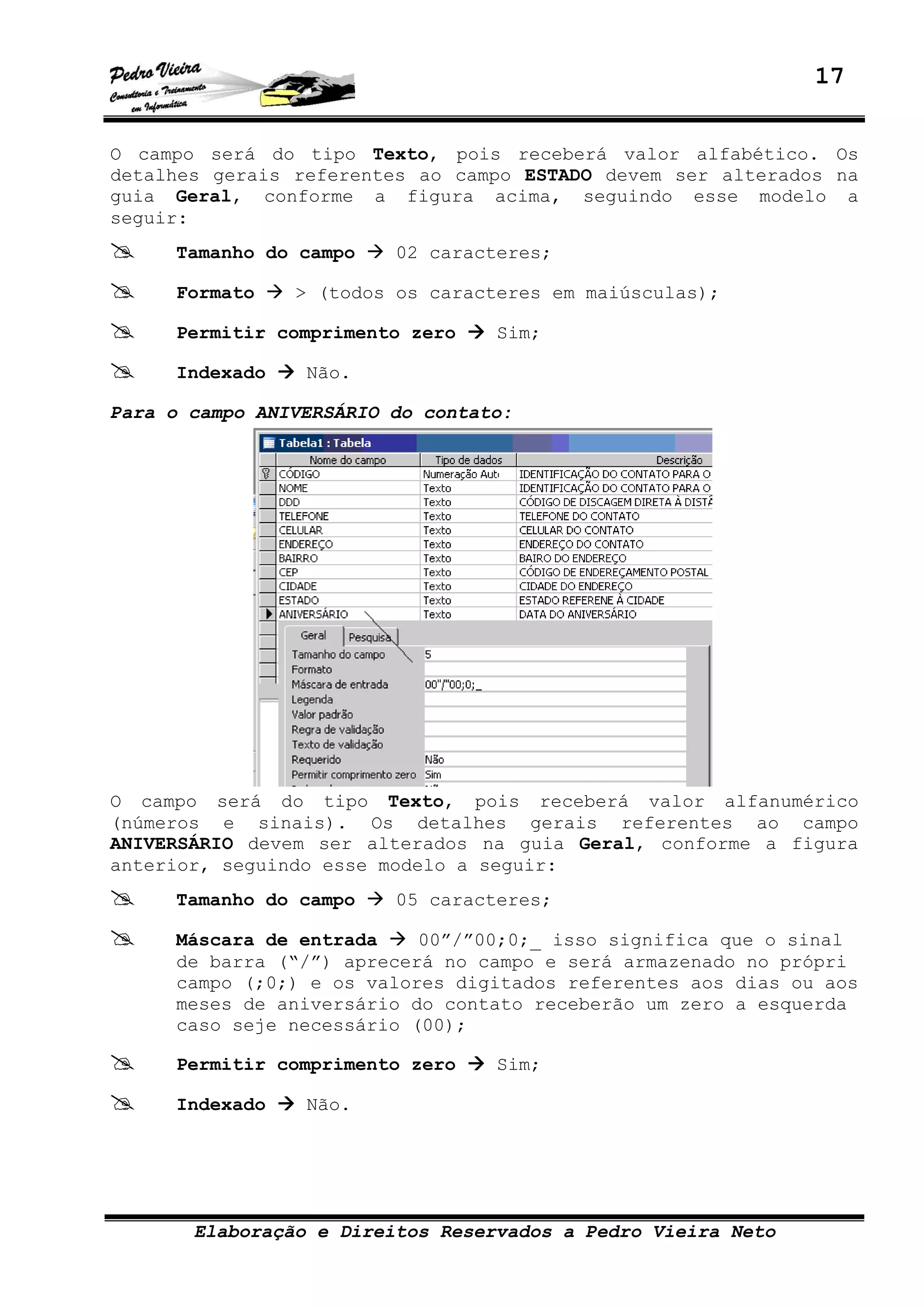 17
Elaboração e Direitos Reservados a Pedro Vieira Neto
O campo será do tipo Texto, pois receberá valor alfabético. Os
detalhes gerais referentes ao campo ESTADO devem ser alterados na
guia Geral, conforme a figura acima, seguindo esse modelo a
seguir:
Tamanho do campo 02 caracteres;
Formato > (todos os caracteres em maiúsculas);
Permitir comprimento zero Sim;
Indexado Não.
Para o campo ANIVERSÁRIO do contato:
O campo será do tipo Texto, pois receberá valor alfanumérico
(números e sinais). Os detalhes gerais referentes ao campo
ANIVERSÁRIO devem ser alterados na guia Geral, conforme a figura
anterior, seguindo esse modelo a seguir:
Tamanho do campo 05 caracteres;
Máscara de entrada 00”/”00;0;_ isso significa que o sinal
de barra (“/”) aprecerá no campo e será armazenado no própri
campo (;0;) e os valores digitados referentes aos dias ou aos
meses de aniversário do contato receberão um zero a esquerda
caso seje necessário (00);
Permitir comprimento zero Sim;
Indexado Não.
 