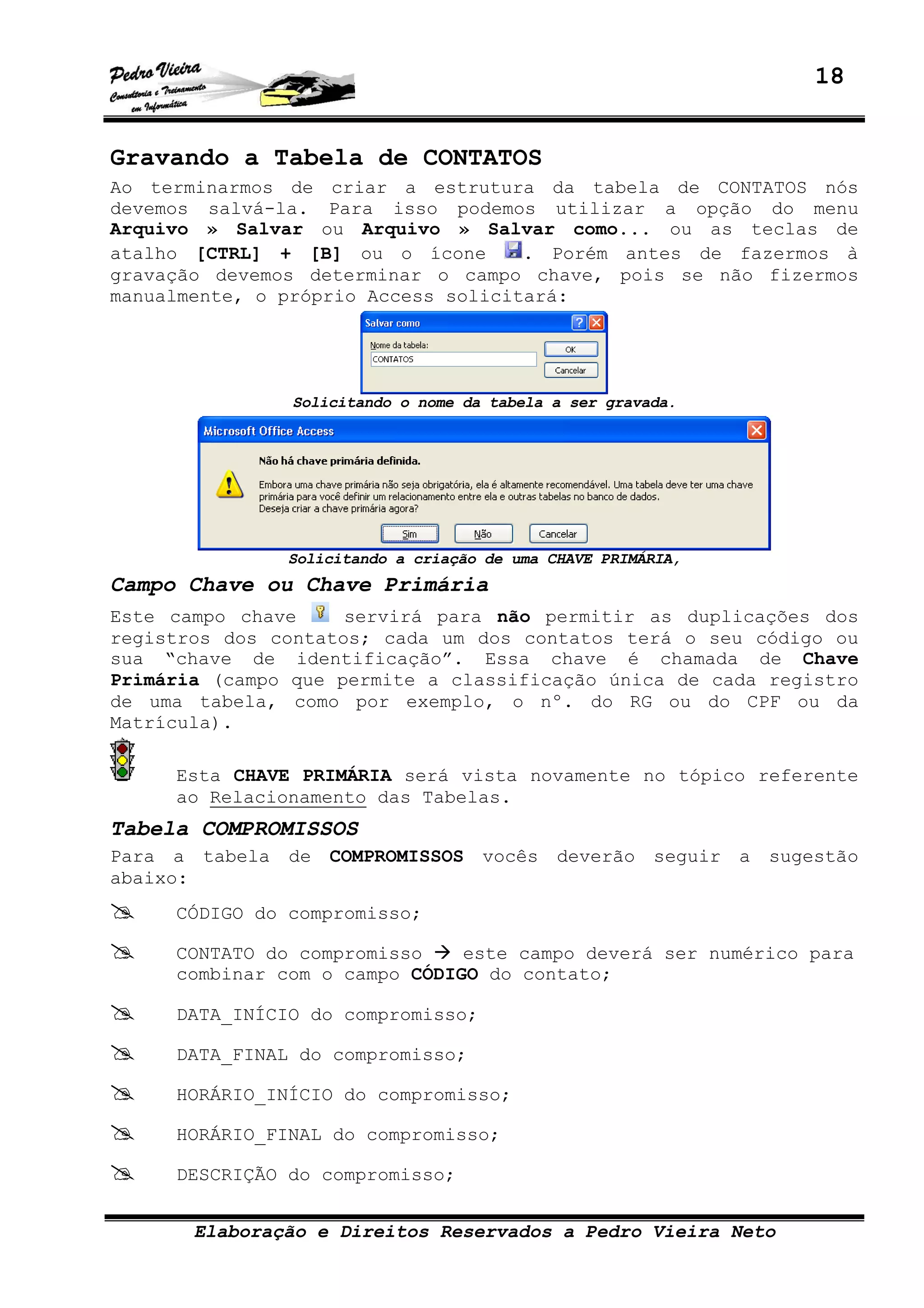 18
Elaboração e Direitos Reservados a Pedro Vieira Neto
Gravando a Tabela de CONTATOS
Ao terminarmos de criar a estrutura da tabela de CONTATOS nós
devemos salvá-la. Para isso podemos utilizar a opção do menu
Arquivo » Salvar ou Arquivo » Salvar como... ou as teclas de
atalho [CTRL] + [B] ou o ícone . Porém antes de fazermos à
gravação devemos determinar o campo chave, pois se não fizermos
manualmente, o próprio Access solicitará:
Solicitando o nome da tabela a ser gravada.
Solicitando a criação de uma CHAVE PRIMÁRIA,
Campo Chave ou Chave Primária
Este campo chave servirá para não permitir as duplicações dos
registros dos contatos; cada um dos contatos terá o seu código ou
sua “chave de identificação”. Essa chave é chamada de Chave
Primária (campo que permite a classificação única de cada registro
de uma tabela, como por exemplo, o nº. do RG ou do CPF ou da
Matrícula).
Esta CHAVE PRIMÁRIA será vista novamente no tópico referente
ao Relacionamento das Tabelas.
Tabela COMPROMISSOS
Para a tabela de COMPROMISSOS vocês deverão seguir a sugestão
abaixo:
CÓDIGO do compromisso;
CONTATO do compromisso este campo deverá ser numérico para
combinar com o campo CÓDIGO do contato;
DATA_INÍCIO do compromisso;
DATA_FINAL do compromisso;
HORÁRIO_INÍCIO do compromisso;
HORÁRIO_FINAL do compromisso;
DESCRIÇÃO do compromisso;
 