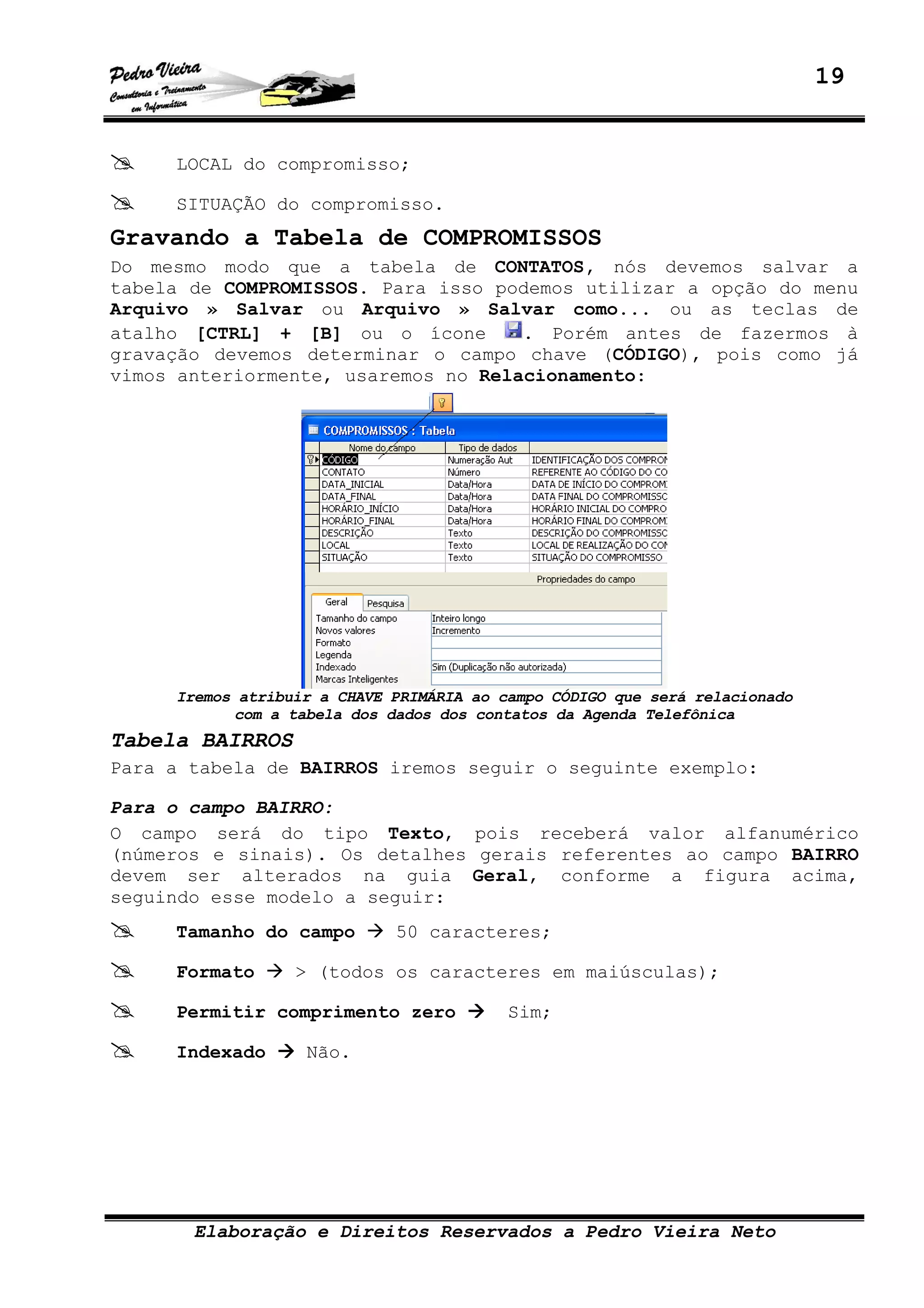 19
Elaboração e Direitos Reservados a Pedro Vieira Neto
LOCAL do compromisso;
SITUAÇÃO do compromisso.
Gravando a Tabela de COMPROMISSOS
Do mesmo modo que a tabela de CONTATOS, nós devemos salvar a
tabela de COMPROMISSOS. Para isso podemos utilizar a opção do menu
Arquivo » Salvar ou Arquivo » Salvar como... ou as teclas de
atalho [CTRL] + [B] ou o ícone . Porém antes de fazermos à
gravação devemos determinar o campo chave (CÓDIGO), pois como já
vimos anteriormente, usaremos no Relacionamento:
Iremos atribuir a CHAVE PRIMÁRIA ao campo CÓDIGO que será relacionado
com a tabela dos dados dos contatos da Agenda Telefônica
Tabela BAIRROS
Para a tabela de BAIRROS iremos seguir o seguinte exemplo:
Para o campo BAIRRO:
O campo será do tipo Texto, pois receberá valor alfanumérico
(números e sinais). Os detalhes gerais referentes ao campo BAIRRO
devem ser alterados na guia Geral, conforme a figura acima,
seguindo esse modelo a seguir:
Tamanho do campo 50 caracteres;
Formato > (todos os caracteres em maiúsculas);
Permitir comprimento zero Sim;
Indexado Não.
 