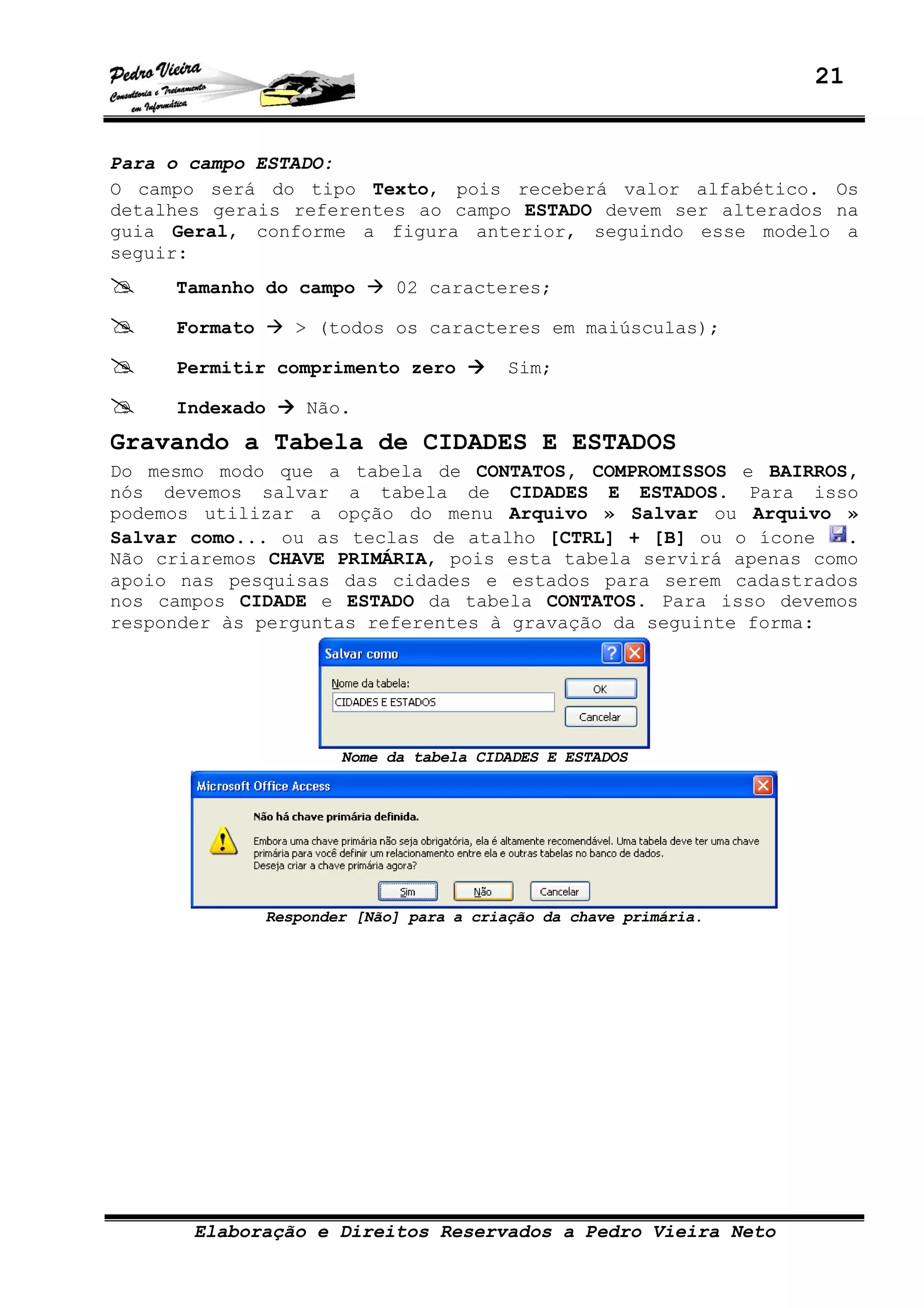 21
Elaboração e Direitos Reservados a Pedro Vieira Neto
Para o campo ESTADO:
O campo será do tipo Texto, pois receberá valor alfabético. Os
detalhes gerais referentes ao campo ESTADO devem ser alterados na
guia Geral, conforme a figura anterior, seguindo esse modelo a
seguir:
Tamanho do campo 02 caracteres;
Formato > (todos os caracteres em maiúsculas);
Permitir comprimento zero Sim;
Indexado Não.
Gravando a Tabela de CIDADES E ESTADOS
Do mesmo modo que a tabela de CONTATOS, COMPROMISSOS e BAIRROS,
nós devemos salvar a tabela de CIDADES E ESTADOS. Para isso
podemos utilizar a opção do menu Arquivo » Salvar ou Arquivo »
Salvar como... ou as teclas de atalho [CTRL] + [B] ou o ícone .
Não criaremos CHAVE PRIMÁRIA, pois esta tabela servirá apenas como
apoio nas pesquisas das cidades e estados para serem cadastrados
nos campos CIDADE e ESTADO da tabela CONTATOS. Para isso devemos
responder às perguntas referentes à gravação da seguinte forma:
Nome da tabela CIDADES E ESTADOS
Responder [Não] para a criação da chave primária.
 