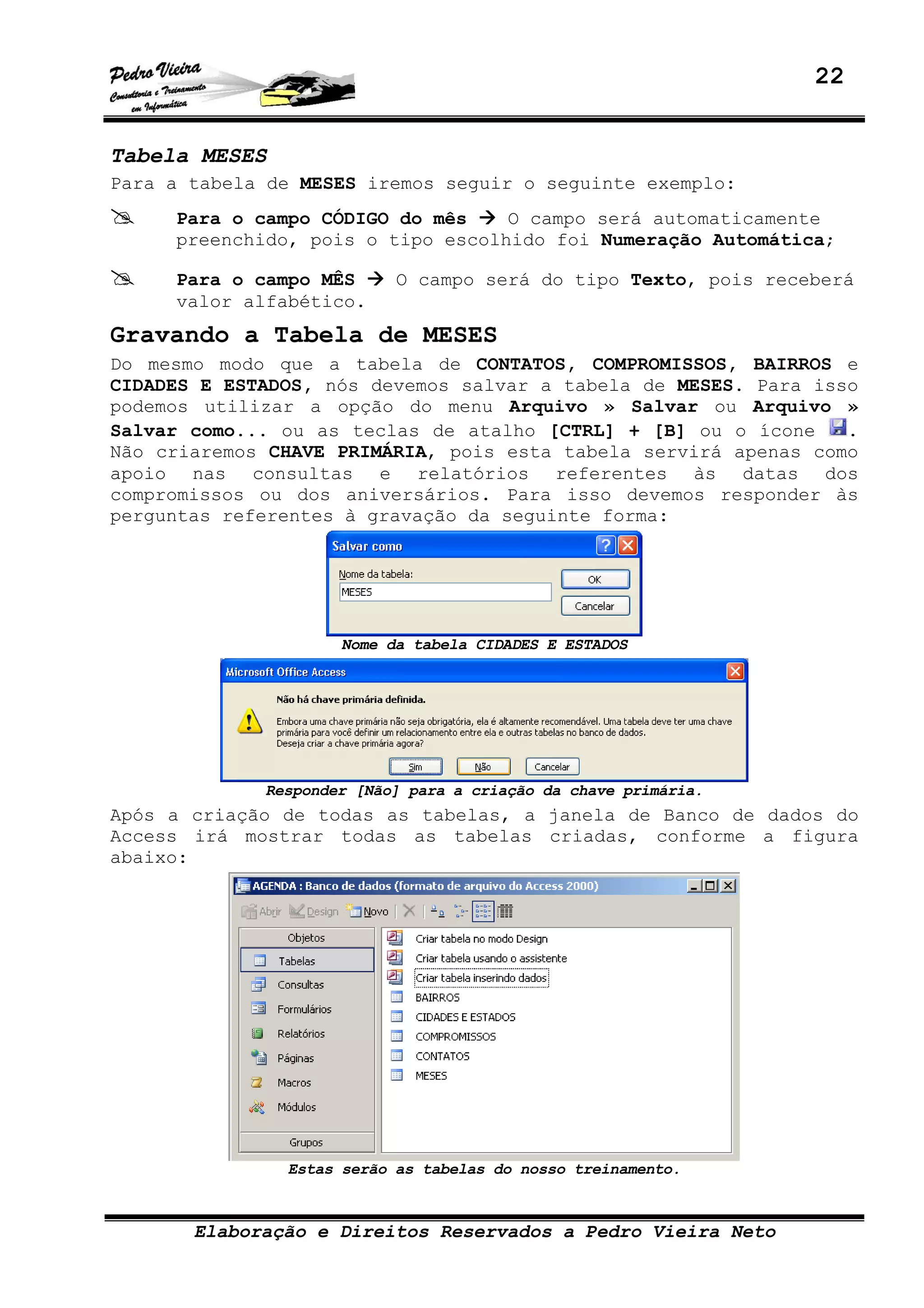 22
Elaboração e Direitos Reservados a Pedro Vieira Neto
Tabela MESES
Para a tabela de MESES iremos seguir o seguinte exemplo:
Para o campo CÓDIGO do mês O campo será automaticamente
preenchido, pois o tipo escolhido foi Numeração Automática;
Para o campo MÊS O campo será do tipo Texto, pois receberá
valor alfabético.
Gravando a Tabela de MESES
Do mesmo modo que a tabela de CONTATOS, COMPROMISSOS, BAIRROS e
CIDADES E ESTADOS, nós devemos salvar a tabela de MESES. Para isso
podemos utilizar a opção do menu Arquivo » Salvar ou Arquivo »
Salvar como... ou as teclas de atalho [CTRL] + [B] ou o ícone .
Não criaremos CHAVE PRIMÁRIA, pois esta tabela servirá apenas como
apoio nas consultas e relatórios referentes às datas dos
compromissos ou dos aniversários. Para isso devemos responder às
perguntas referentes à gravação da seguinte forma:
Nome da tabela CIDADES E ESTADOS
Responder [Não] para a criação da chave primária.
Após a criação de todas as tabelas, a janela de Banco de dados do
Access irá mostrar todas as tabelas criadas, conforme a figura
abaixo:
Estas serão as tabelas do nosso treinamento.
 