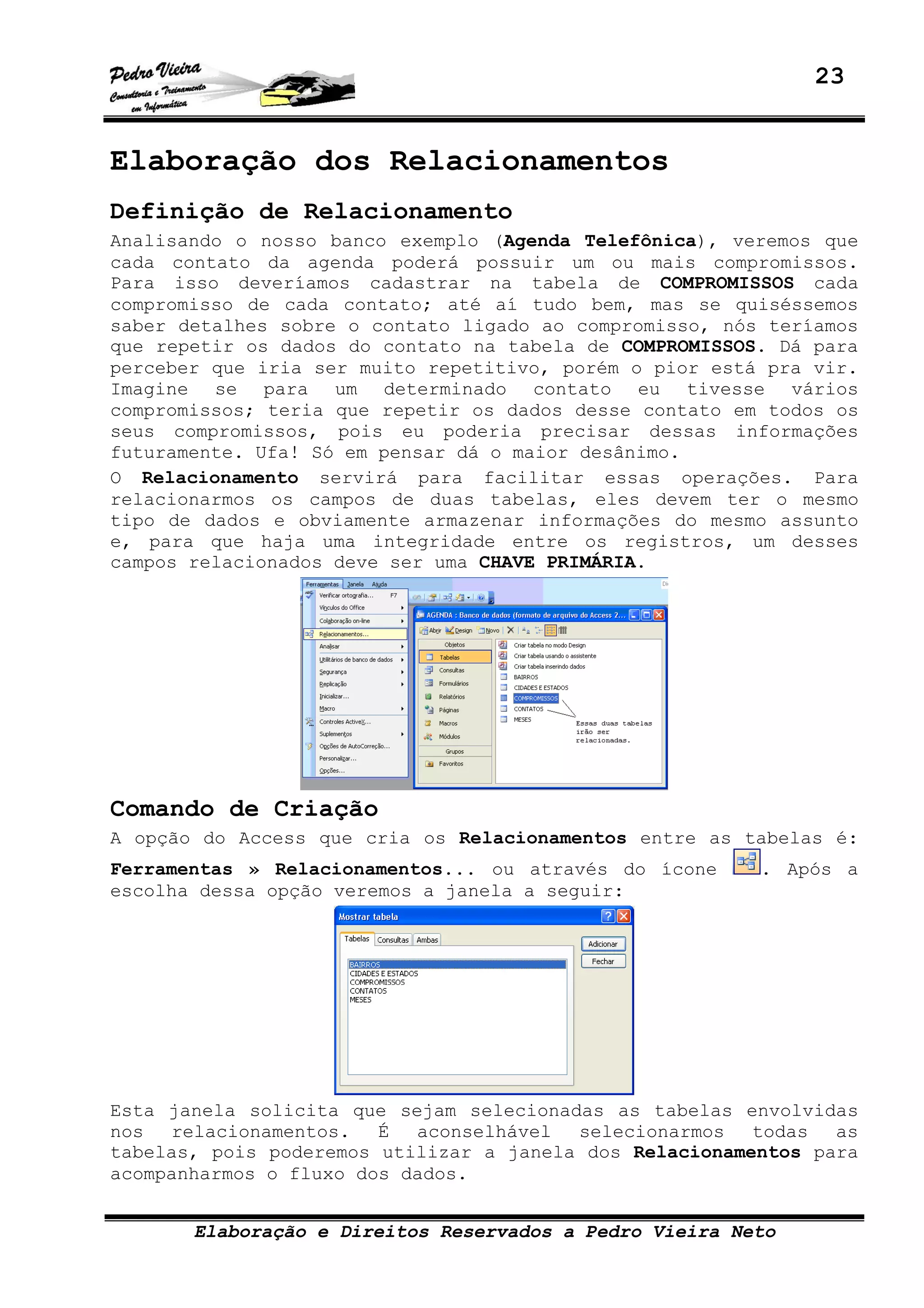 23
Elaboração e Direitos Reservados a Pedro Vieira Neto
Elaboração dos Relacionamentos
Definição de Relacionamento
Analisando o nosso banco exemplo (Agenda Telefônica), veremos que
cada contato da agenda poderá possuir um ou mais compromissos.
Para isso deveríamos cadastrar na tabela de COMPROMISSOS cada
compromisso de cada contato; até aí tudo bem, mas se quiséssemos
saber detalhes sobre o contato ligado ao compromisso, nós teríamos
que repetir os dados do contato na tabela de COMPROMISSOS. Dá para
perceber que iria ser muito repetitivo, porém o pior está pra vir.
Imagine se para um determinado contato eu tivesse vários
compromissos; teria que repetir os dados desse contato em todos os
seus compromissos, pois eu poderia precisar dessas informações
futuramente. Ufa! Só em pensar dá o maior desânimo.
O Relacionamento servirá para facilitar essas operações. Para
relacionarmos os campos de duas tabelas, eles devem ter o mesmo
tipo de dados e obviamente armazenar informações do mesmo assunto
e, para que haja uma integridade entre os registros, um desses
campos relacionados deve ser uma CHAVE PRIMÁRIA.
Comando de Criação
A opção do Access que cria os Relacionamentos entre as tabelas é:
Ferramentas » Relacionamentos... ou através do ícone . Após a
escolha dessa opção veremos a janela a seguir:
Esta janela solicita que sejam selecionadas as tabelas envolvidas
nos relacionamentos. É aconselhável selecionarmos todas as
tabelas, pois poderemos utilizar a janela dos Relacionamentos para
acompanharmos o fluxo dos dados.
 