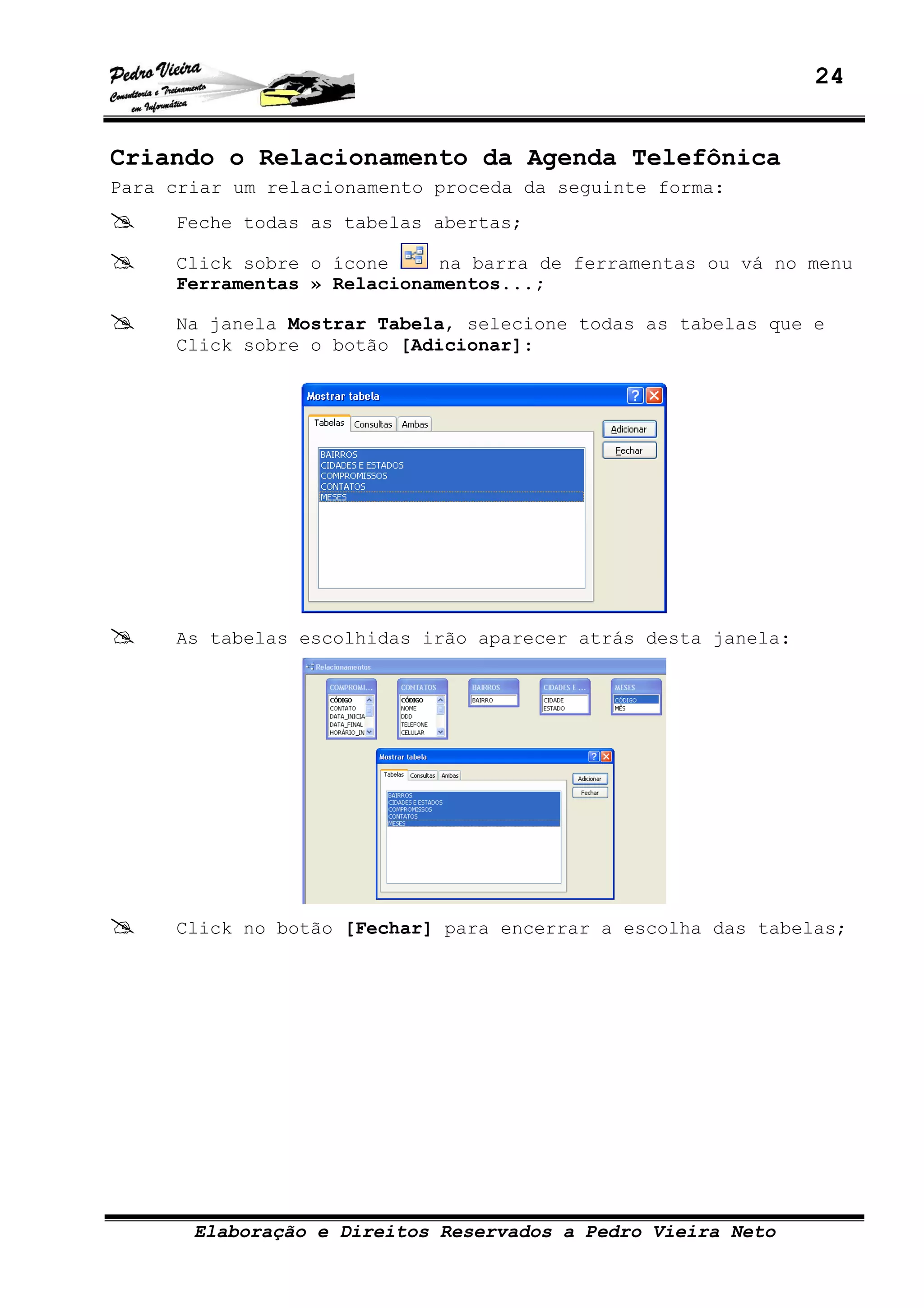 24
Elaboração e Direitos Reservados a Pedro Vieira Neto
Criando o Relacionamento da Agenda Telefônica
Para criar um relacionamento proceda da seguinte forma:
Feche todas as tabelas abertas;
Click sobre o ícone na barra de ferramentas ou vá no menu
Ferramentas » Relacionamentos...;
Na janela Mostrar Tabela, selecione todas as tabelas que e
Click sobre o botão [Adicionar]:
As tabelas escolhidas irão aparecer atrás desta janela:
Click no botão [Fechar] para encerrar a escolha das tabelas;
 