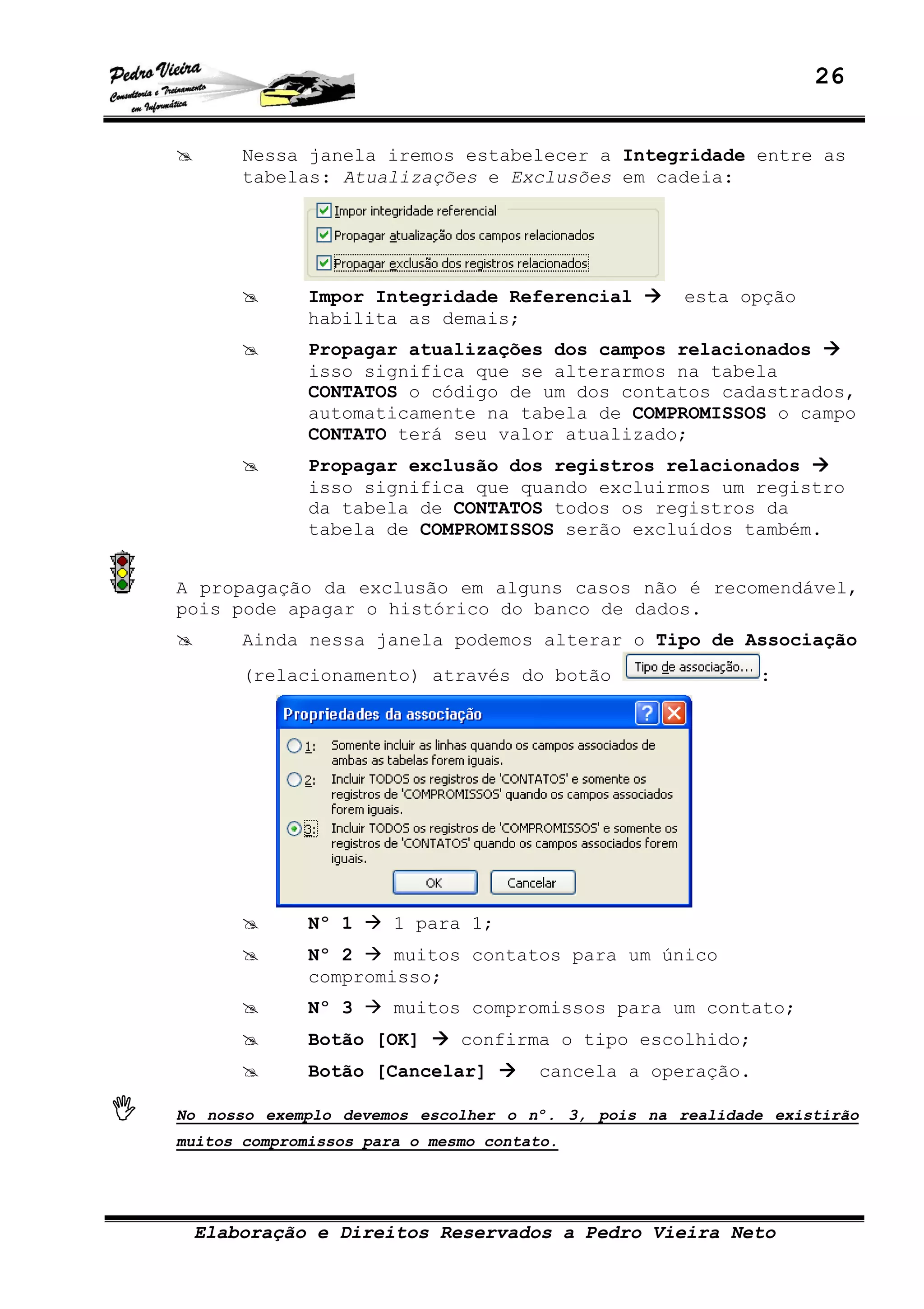 26
Elaboração e Direitos Reservados a Pedro Vieira Neto
Nessa janela iremos estabelecer a Integridade entre as
tabelas: Atualizações e Exclusões em cadeia:
Impor Integridade Referencial esta opção
habilita as demais;
Propagar atualizações dos campos relacionados
isso significa que se alterarmos na tabela
CONTATOS o código de um dos contatos cadastrados,
automaticamente na tabela de COMPROMISSOS o campo
CONTATO terá seu valor atualizado;
Propagar exclusão dos registros relacionados
isso significa que quando excluirmos um registro
da tabela de CONTATOS todos os registros da
tabela de COMPROMISSOS serão excluídos também.
A propagação da exclusão em alguns casos não é recomendável,
pois pode apagar o histórico do banco de dados.
Ainda nessa janela podemos alterar o Tipo de Associação
(relacionamento) através do botão :
Nº 1 1 para 1;
Nº 2 muitos contatos para um único
compromisso;
Nº 3 muitos compromissos para um contato;
Botão [OK] confirma o tipo escolhido;
Botão [Cancelar] cancela a operação.
No nosso exemplo devemos escolher o nº. 3, pois na realidade existirão
muitos compromissos para o mesmo contato.
 