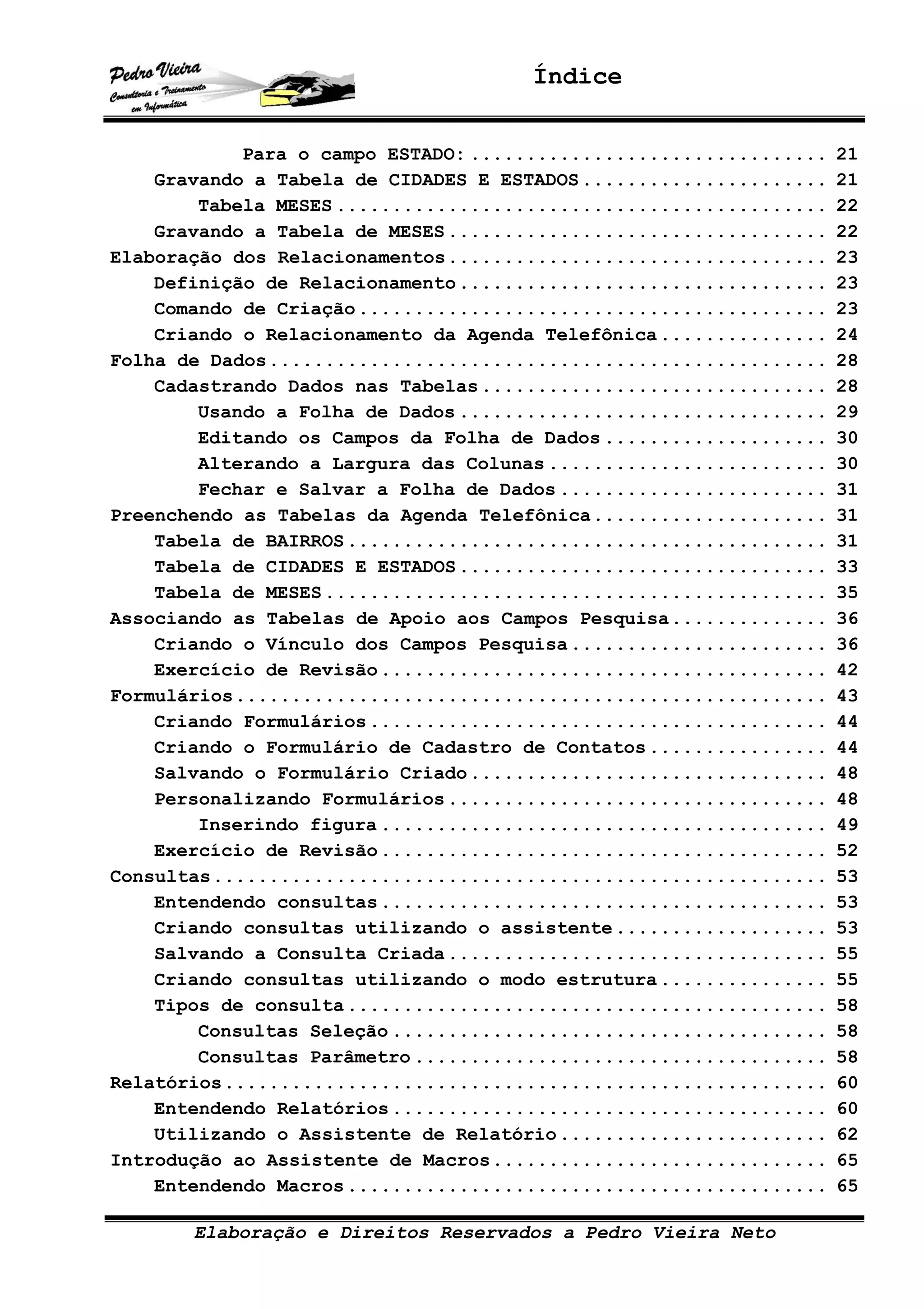 Índice
Elaboração e Direitos Reservados a Pedro Vieira Neto
Para o campo ESTADO: ................................ 21
Gravando a Tabela de CIDADES E ESTADOS...................... 21
Tabela MESES ............................................ 22
Gravando a Tabela de MESES.................................. 22
Elaboração dos Relacionamentos.................................. 23
Definição de Relacionamento................................. 23
Comando de Criação.......................................... 23
Criando o Relacionamento da Agenda Telefônica............... 24
Folha de Dados.................................................. 28
Cadastrando Dados nas Tabelas............................... 28
Usando a Folha de Dados ................................. 29
Editando os Campos da Folha de Dados .................... 30
Alterando a Largura das Colunas ......................... 30
Fechar e Salvar a Folha de Dados ........................ 31
Preenchendo as Tabelas da Agenda Telefônica..................... 31
Tabela de BAIRROS........................................... 31
Tabela de CIDADES E ESTADOS................................. 33
Tabela de MESES............................................. 35
Associando as Tabelas de Apoio aos Campos Pesquisa.............. 36
Criando o Vínculo dos Campos Pesquisa....................... 36
Exercício de Revisão........................................ 42
Formulários..................................................... 43
Criando Formulários......................................... 44
Criando o Formulário de Cadastro de Contatos................ 44
Salvando o Formulário Criado................................ 48
Personalizando Formulários.................................. 48
Inserindo figura ........................................ 49
Exercício de Revisão........................................ 52
Consultas....................................................... 53
Entendendo consultas........................................ 53
Criando consultas utilizando o assistente................... 53
Salvando a Consulta Criada.................................. 55
Criando consultas utilizando o modo estrutura............... 55
Tipos de consulta........................................... 58
Consultas Seleção ....................................... 58
Consultas Parâmetro ..................................... 58
Relatórios...................................................... 60
Entendendo Relatórios....................................... 60
Utilizando o Assistente de Relatório........................ 62
Introdução ao Assistente de Macros.............................. 65
Entendendo Macros........................................... 65
 