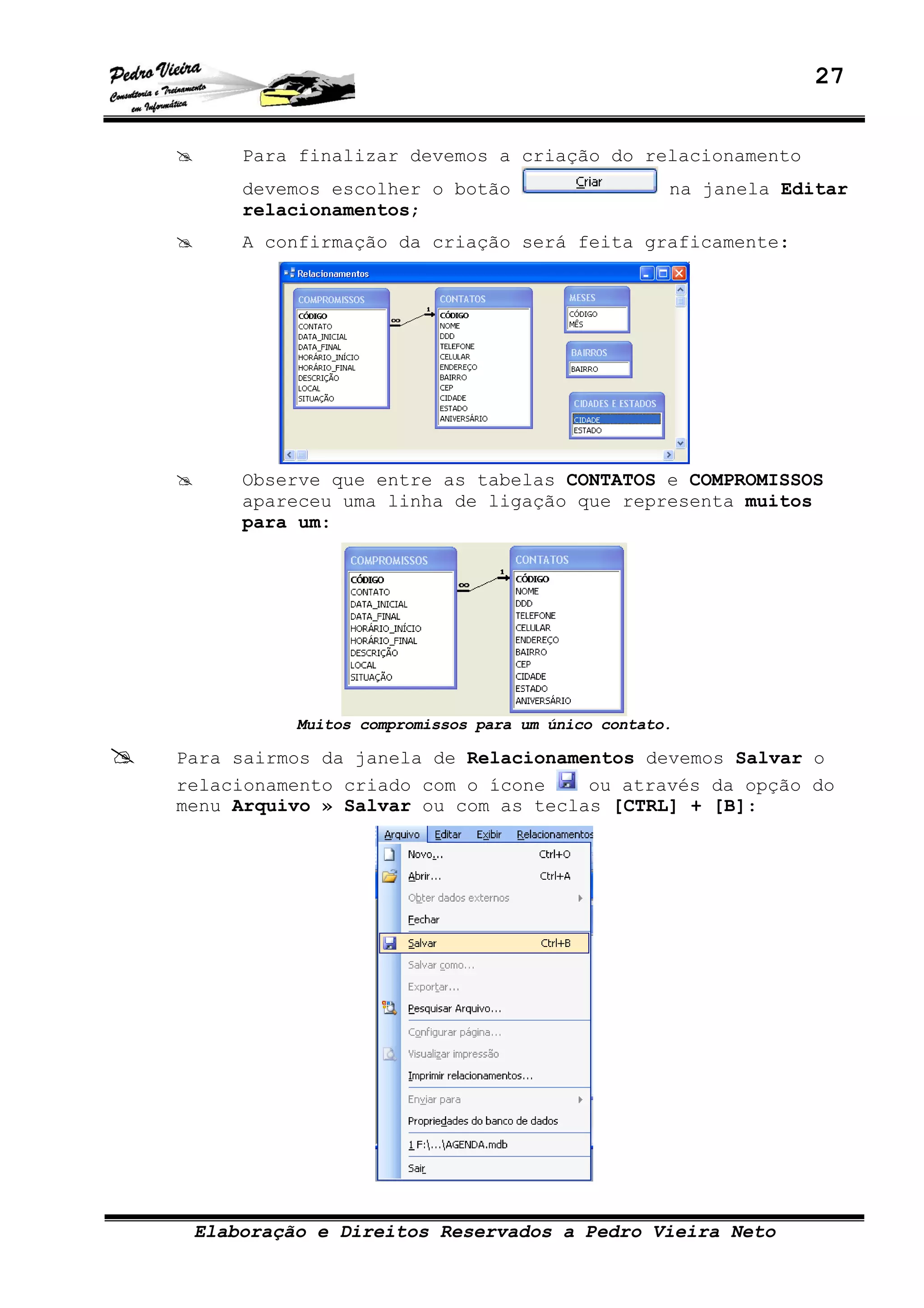27
Elaboração e Direitos Reservados a Pedro Vieira Neto
Para finalizar devemos a criação do relacionamento
devemos escolher o botão na janela Editar
relacionamentos;
A confirmação da criação será feita graficamente:
Observe que entre as tabelas CONTATOS e COMPROMISSOS
apareceu uma linha de ligação que representa muitos
para um:
Muitos compromissos para um único contato.
Para sairmos da janela de Relacionamentos devemos Salvar o
relacionamento criado com o ícone ou através da opção do
menu Arquivo » Salvar ou com as teclas [CTRL] + [B]:
 