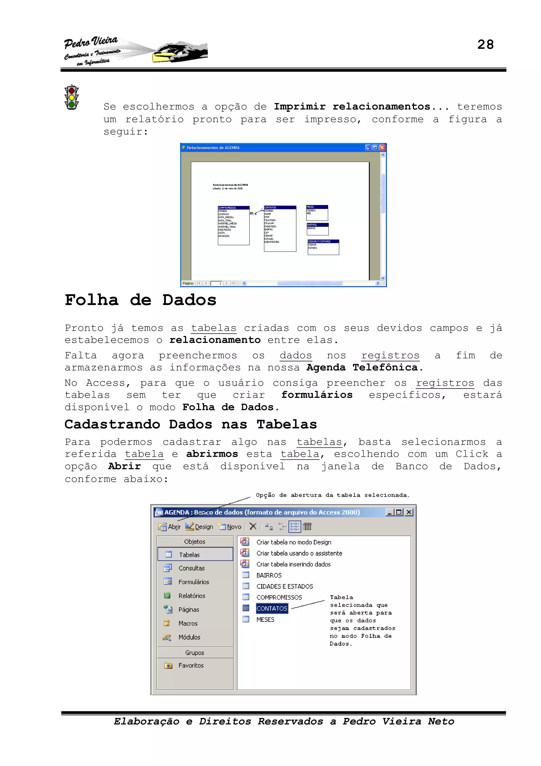 28
Elaboração e Direitos Reservados a Pedro Vieira Neto
Se escolhermos a opção de Imprimir relacionamentos... teremos
um relatório pronto para ser impresso, conforme a figura a
seguir:
Folha de Dados
Pronto já temos as tabelas criadas com os seus devidos campos e já
estabelecemos o relacionamento entre elas.
Falta agora preenchermos os dados nos registros a fim de
armazenarmos as informações na nossa Agenda Telefônica.
No Access, para que o usuário consiga preencher os registros das
tabelas sem ter que criar formulários específicos, estará
disponível o modo Folha de Dados.
Cadastrando Dados nas Tabelas
Para podermos cadastrar algo nas tabelas, basta selecionarmos a
referida tabela e abrirmos esta tabela, escolhendo com um Click a
opção Abrir que está disponível na janela de Banco de Dados,
conforme abaixo:
 