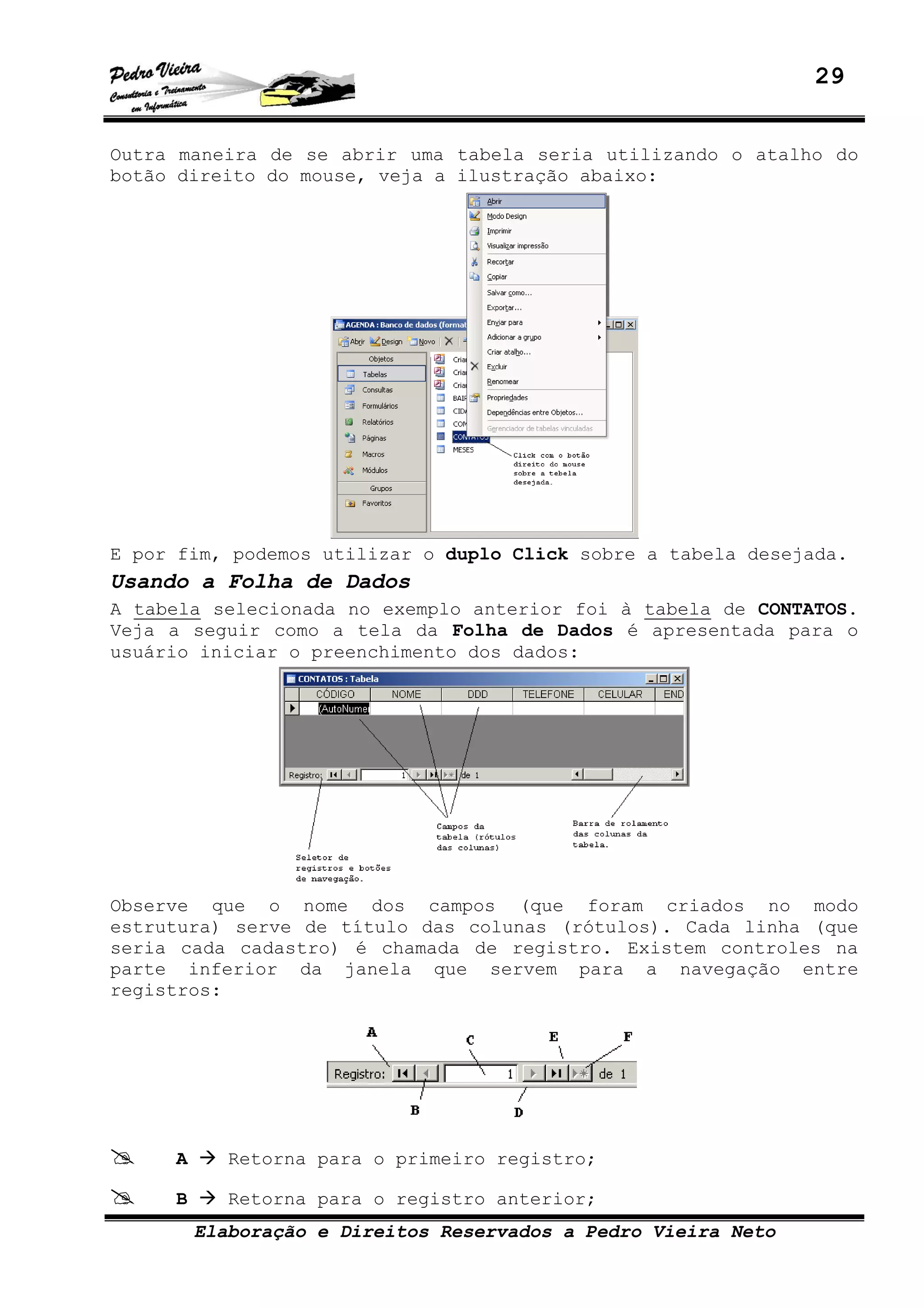 29
Elaboração e Direitos Reservados a Pedro Vieira Neto
Outra maneira de se abrir uma tabela seria utilizando o atalho do
botão direito do mouse, veja a ilustração abaixo:
E por fim, podemos utilizar o duplo Click sobre a tabela desejada.
Usando a Folha de Dados
A tabela selecionada no exemplo anterior foi à tabela de CONTATOS.
Veja a seguir como a tela da Folha de Dados é apresentada para o
usuário iniciar o preenchimento dos dados:
Observe que o nome dos campos (que foram criados no modo
estrutura) serve de título das colunas (rótulos). Cada linha (que
seria cada cadastro) é chamada de registro. Existem controles na
parte inferior da janela que servem para a navegação entre
registros:
A Retorna para o primeiro registro;
B Retorna para o registro anterior;
 