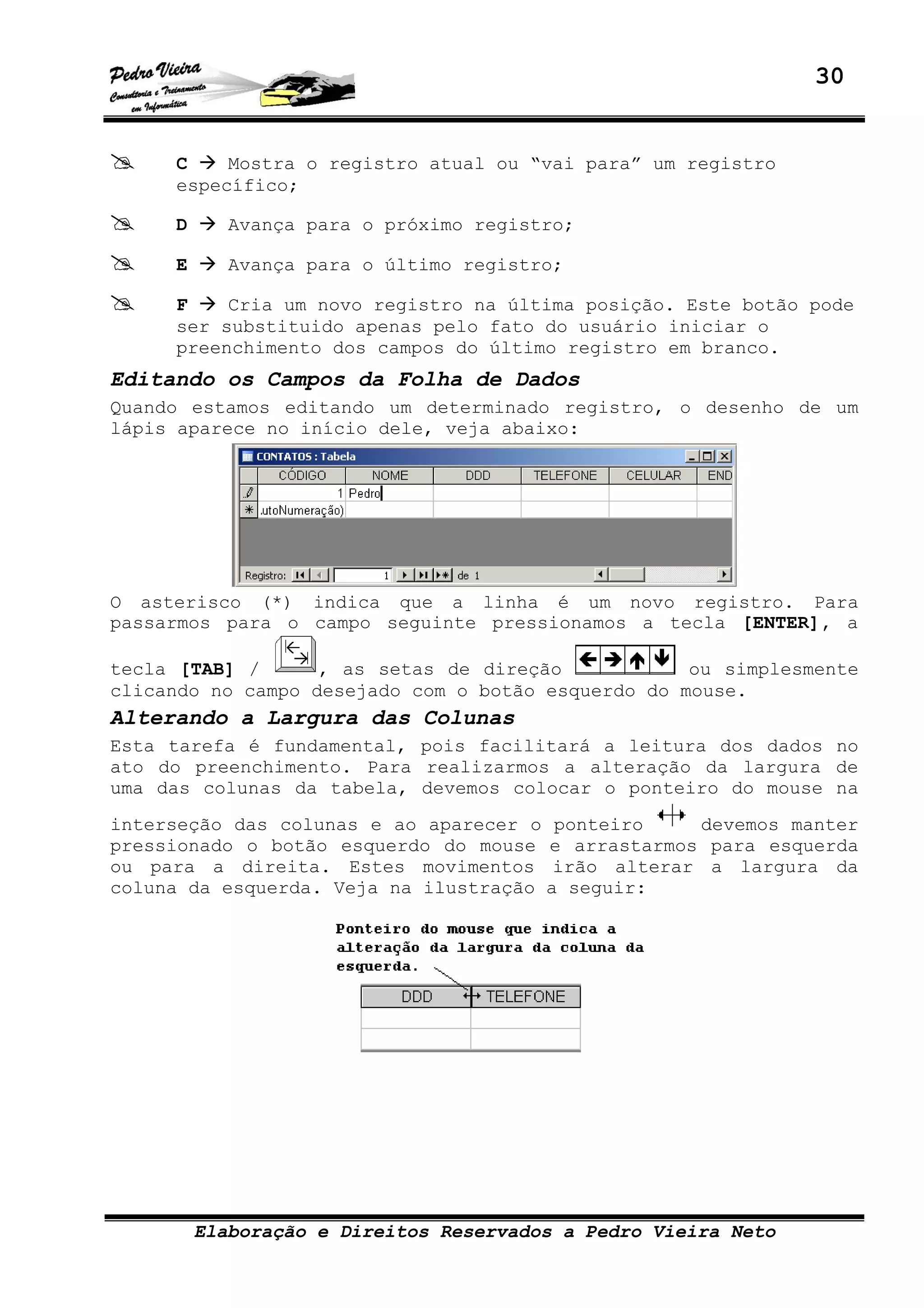 30
Elaboração e Direitos Reservados a Pedro Vieira Neto
C Mostra o registro atual ou “vai para” um registro
específico;
D Avança para o próximo registro;
E Avança para o último registro;
F Cria um novo registro na última posição. Este botão pode
ser substituido apenas pelo fato do usuário iniciar o
preenchimento dos campos do último registro em branco.
Editando os Campos da Folha de Dados
Quando estamos editando um determinado registro, o desenho de um
lápis aparece no início dele, veja abaixo:
O asterisco (*) indica que a linha é um novo registro. Para
passarmos para o campo seguinte pressionamos a tecla [ENTER], a
tecla [TAB] / , as setas de direção ou simplesmente
clicando no campo desejado com o botão esquerdo do mouse.
Alterando a Largura das Colunas
Esta tarefa é fundamental, pois facilitará a leitura dos dados no
ato do preenchimento. Para realizarmos a alteração da largura de
uma das colunas da tabela, devemos colocar o ponteiro do mouse na
interseção das colunas e ao aparecer o ponteiro devemos manter
pressionado o botão esquerdo do mouse e arrastarmos para esquerda
ou para a direita. Estes movimentos irão alterar a largura da
coluna da esquerda. Veja na ilustração a seguir:
 