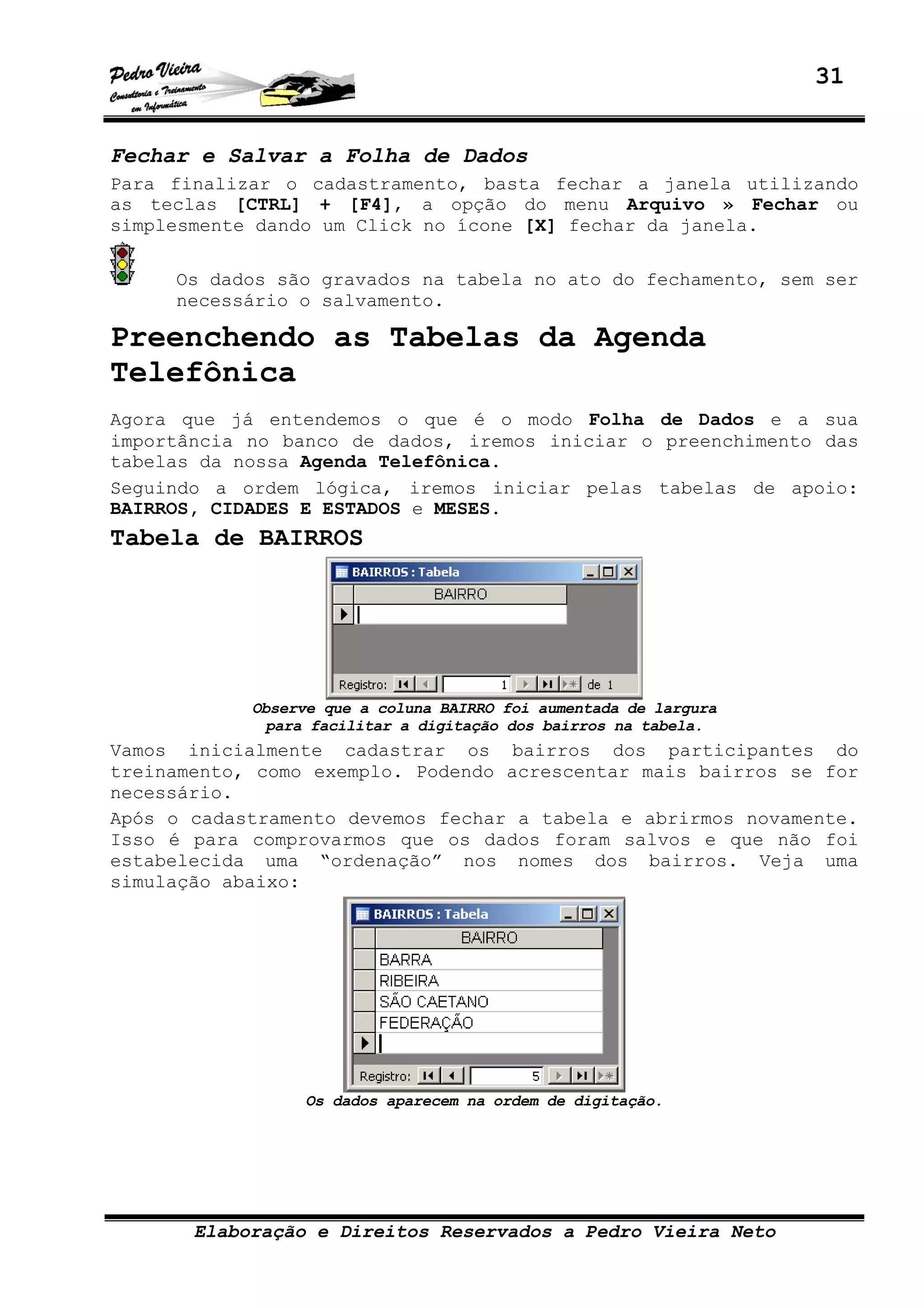 31
Elaboração e Direitos Reservados a Pedro Vieira Neto
Fechar e Salvar a Folha de Dados
Para finalizar o cadastramento, basta fechar a janela utilizando
as teclas [CTRL] + [F4], a opção do menu Arquivo » Fechar ou
simplesmente dando um Click no ícone [X] fechar da janela.
Os dados são gravados na tabela no ato do fechamento, sem ser
necessário o salvamento.
Preenchendo as Tabelas da Agenda
Telefônica
Agora que já entendemos o que é o modo Folha de Dados e a sua
importância no banco de dados, iremos iniciar o preenchimento das
tabelas da nossa Agenda Telefônica.
Seguindo a ordem lógica, iremos iniciar pelas tabelas de apoio:
BAIRROS, CIDADES E ESTADOS e MESES.
Tabela de BAIRROS
Observe que a coluna BAIRRO foi aumentada de largura
para facilitar a digitação dos bairros na tabela.
Vamos inicialmente cadastrar os bairros dos participantes do
treinamento, como exemplo. Podendo acrescentar mais bairros se for
necessário.
Após o cadastramento devemos fechar a tabela e abrirmos novamente.
Isso é para comprovarmos que os dados foram salvos e que não foi
estabelecida uma “ordenação” nos nomes dos bairros. Veja uma
simulação abaixo:
Os dados aparecem na ordem de digitação.
 