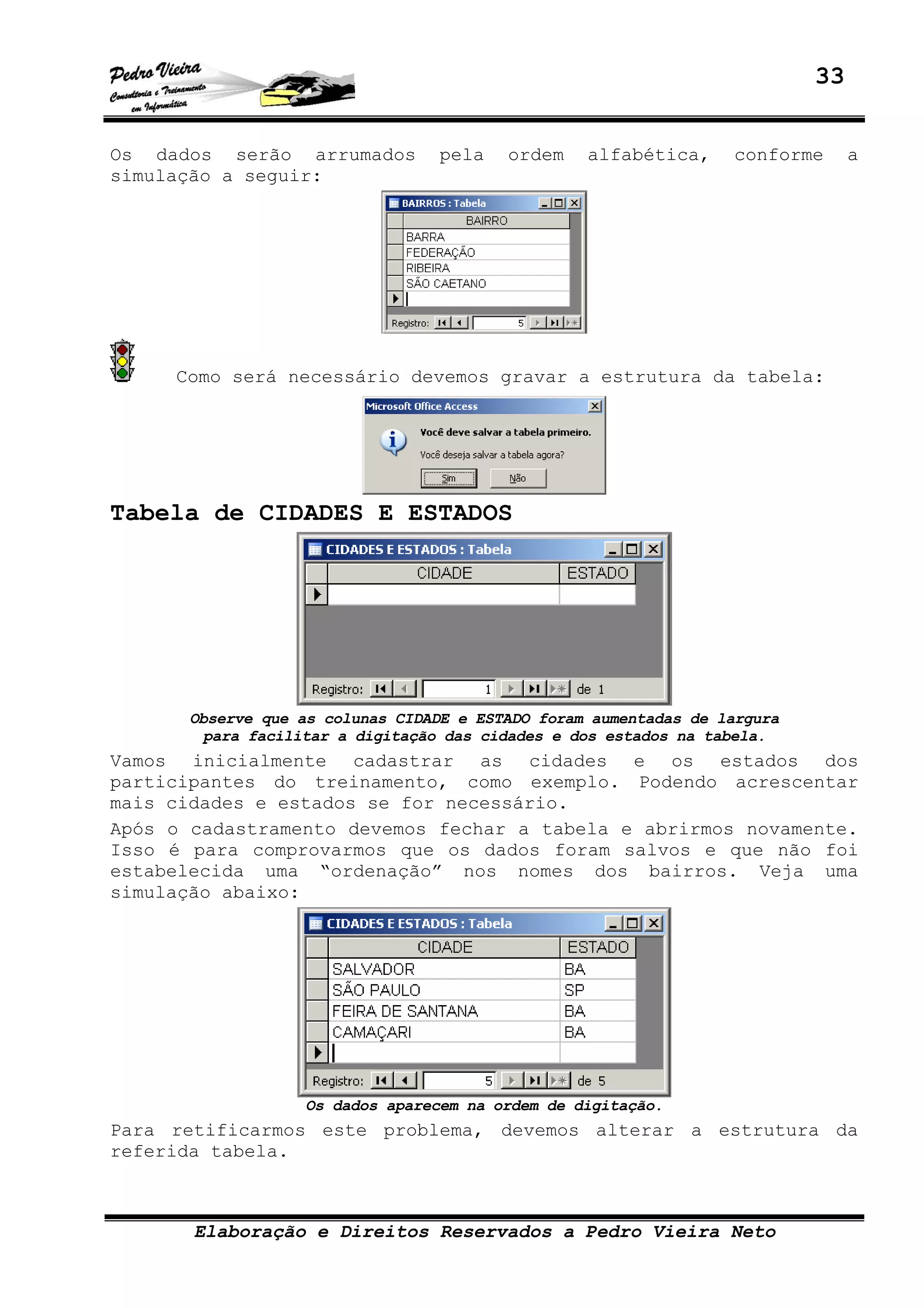 33
Elaboração e Direitos Reservados a Pedro Vieira Neto
Os dados serão arrumados pela ordem alfabética, conforme a
simulação a seguir:
Como será necessário devemos gravar a estrutura da tabela:
Tabela de CIDADES E ESTADOS
Observe que as colunas CIDADE e ESTADO foram aumentadas de largura
para facilitar a digitação das cidades e dos estados na tabela.
Vamos inicialmente cadastrar as cidades e os estados dos
participantes do treinamento, como exemplo. Podendo acrescentar
mais cidades e estados se for necessário.
Após o cadastramento devemos fechar a tabela e abrirmos novamente.
Isso é para comprovarmos que os dados foram salvos e que não foi
estabelecida uma “ordenação” nos nomes dos bairros. Veja uma
simulação abaixo:
Os dados aparecem na ordem de digitação.
Para retificarmos este problema, devemos alterar a estrutura da
referida tabela.
 