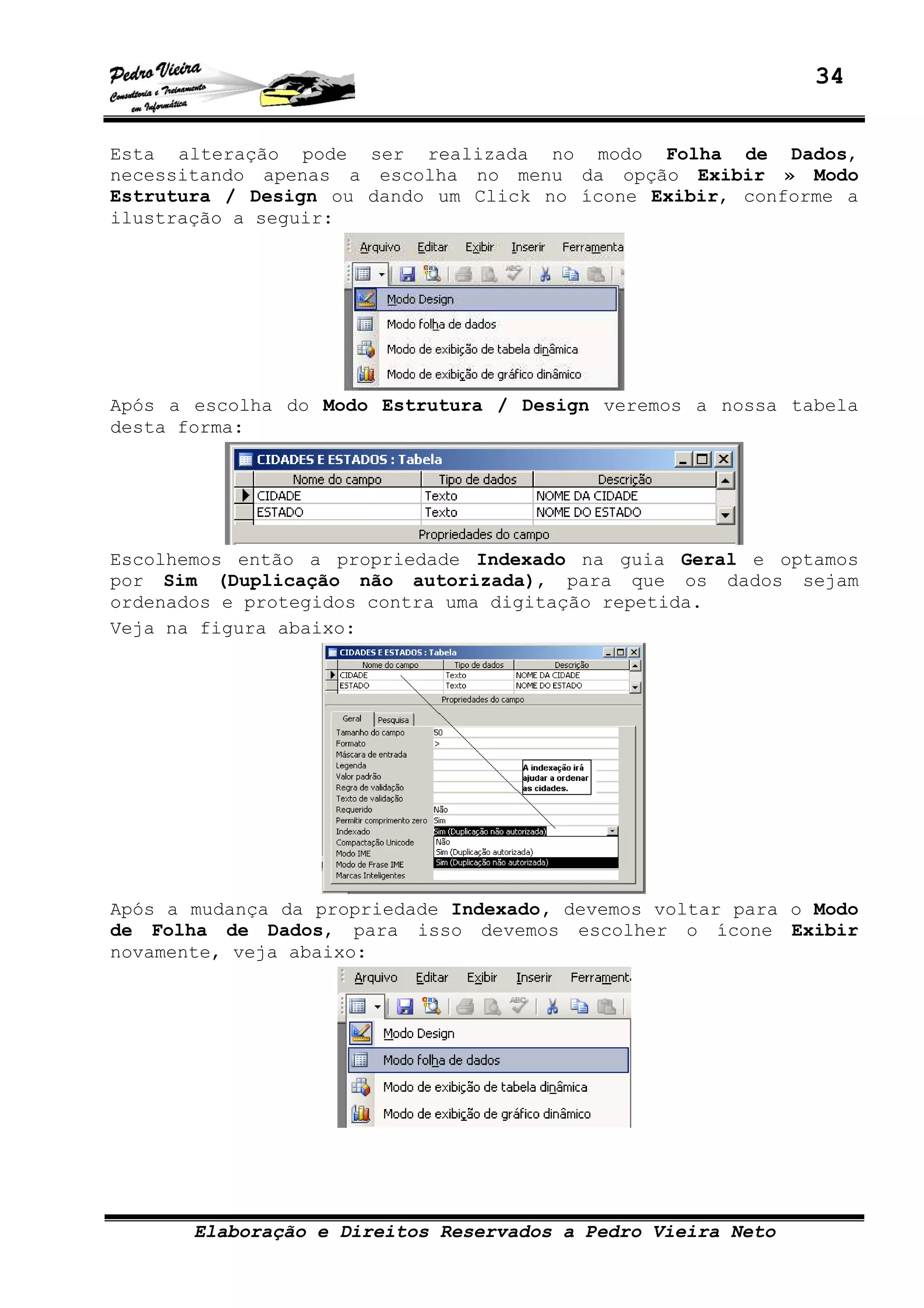 34
Elaboração e Direitos Reservados a Pedro Vieira Neto
Esta alteração pode ser realizada no modo Folha de Dados,
necessitando apenas a escolha no menu da opção Exibir » Modo
Estrutura / Design ou dando um Click no ícone Exibir, conforme a
ilustração a seguir:
Após a escolha do Modo Estrutura / Design veremos a nossa tabela
desta forma:
Escolhemos então a propriedade Indexado na guia Geral e optamos
por Sim (Duplicação não autorizada), para que os dados sejam
ordenados e protegidos contra uma digitação repetida.
Veja na figura abaixo:
Após a mudança da propriedade Indexado, devemos voltar para o Modo
de Folha de Dados, para isso devemos escolher o ícone Exibir
novamente, veja abaixo:
 