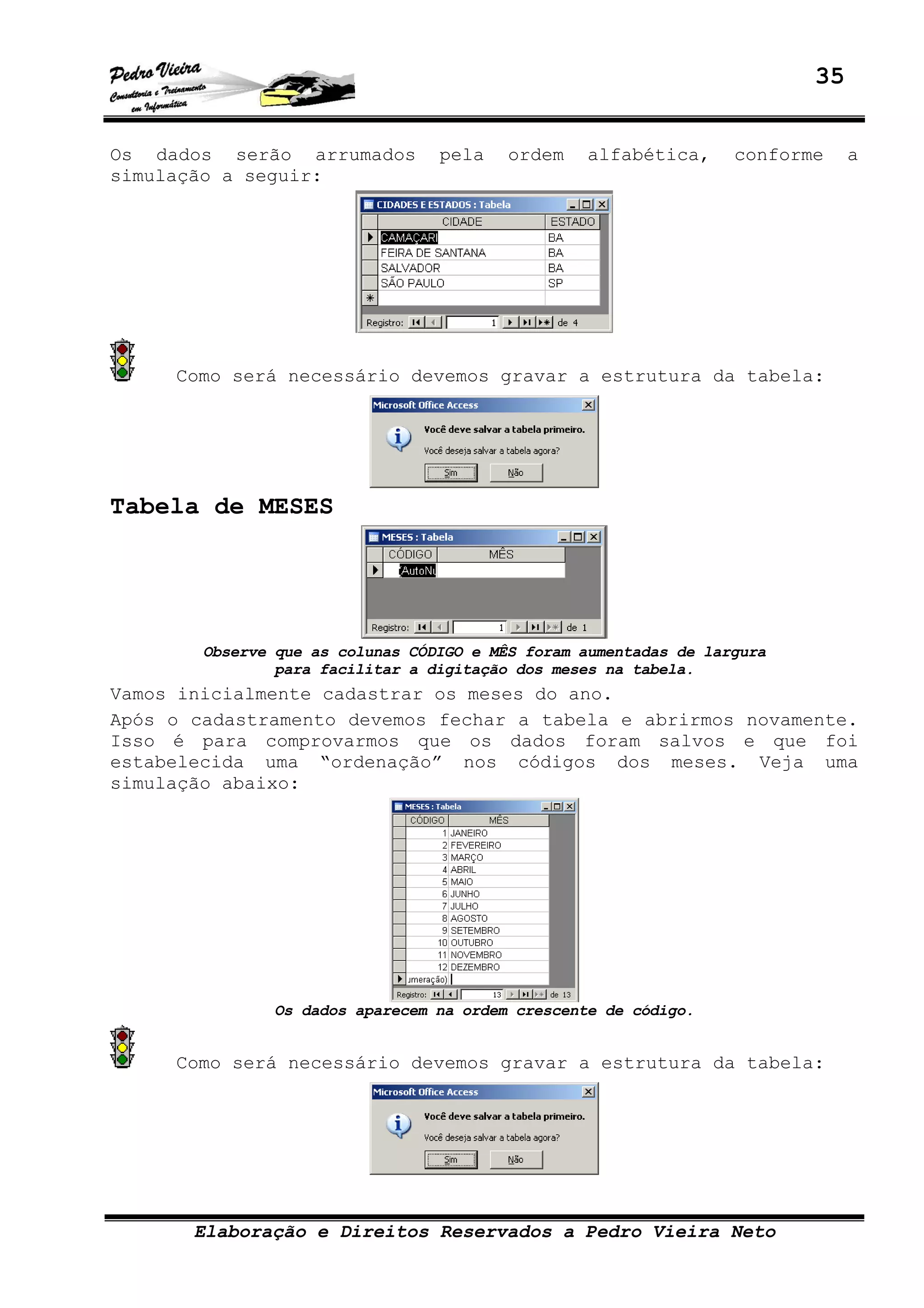 35
Elaboração e Direitos Reservados a Pedro Vieira Neto
Os dados serão arrumados pela ordem alfabética, conforme a
simulação a seguir:
Como será necessário devemos gravar a estrutura da tabela:
Tabela de MESES
Observe que as colunas CÓDIGO e MÊS foram aumentadas de largura
para facilitar a digitação dos meses na tabela.
Vamos inicialmente cadastrar os meses do ano.
Após o cadastramento devemos fechar a tabela e abrirmos novamente.
Isso é para comprovarmos que os dados foram salvos e que foi
estabelecida uma “ordenação” nos códigos dos meses. Veja uma
simulação abaixo:
Os dados aparecem na ordem crescente de código.
Como será necessário devemos gravar a estrutura da tabela:
 